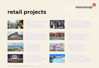 retail projects
232 IP Cameras at the
Shopping Center
in Saint Petersburg
47 IP Cameras at the
Warehouses of GIMAX
Company in Slovakia
10 IP Cameras at the
logistic center COOP
Jednota in Slovakia
137 IP Cameras at the
Orangery shopping
center in Bataisk
70 IP Cameras
at a Warehouse
in Vladivostok
1600 IP Cameras
at retail chain
in Bryansk, Russia
105 IP Cameras
at the Siberian Pearl
shopping center
200 IP Cameras
at the Gorki shopping
center in Chelyabinsk
find out more about Retail projects on macroscop.com/en/
 