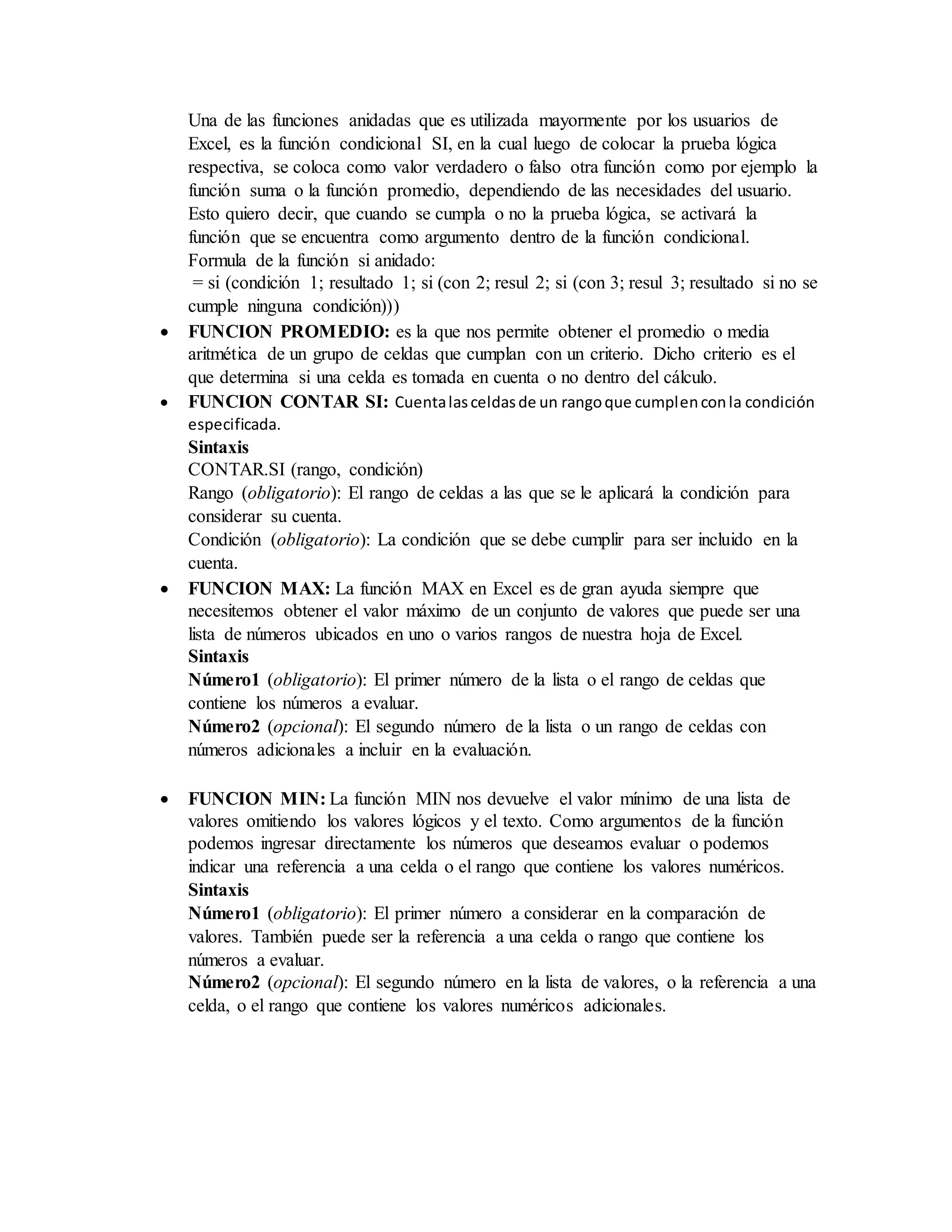 Una de las funciones anidadas que es utilizada mayormente por los usuarios de
Excel, es la función condicional SI, en la cual luego de colocar la prueba lógica
respectiva, se coloca como valor verdadero o falso otra función como por ejemplo la
función suma o la función promedio, dependiendo de las necesidades del usuario.
Esto quiero decir, que cuando se cumpla o no la prueba lógica, se activará la
función que se encuentra como argumento dentro de la función condicional.
Formula de la función si anidado:
= si (condición 1; resultado 1; si (con 2; resul 2; si (con 3; resul 3; resultado si no se
cumple ninguna condición)))
 FUNCION PROMEDIO: es la que nos permite obtener el promedio o media
aritmética de un grupo de celdas que cumplan con un criterio. Dicho criterio es el
que determina si una celda es tomada en cuenta o no dentro del cálculo.
 FUNCION CONTAR SI: Cuentalasceldasde un rangoque cumplenconla condición
especificada.
Sintaxis
CONTAR.SI (rango, condición)
Rango (obligatorio): El rango de celdas a las que se le aplicará la condición para
considerar su cuenta.
Condición (obligatorio): La condición que se debe cumplir para ser incluido en la
cuenta.
 FUNCION MAX: La función MAX en Excel es de gran ayuda siempre que
necesitemos obtener el valor máximo de un conjunto de valores que puede ser una
lista de números ubicados en uno o varios rangos de nuestra hoja de Excel.
Sintaxis
Número1 (obligatorio): El primer número de la lista o el rango de celdas que
contiene los números a evaluar.
Número2 (opcional): El segundo número de la lista o un rango de celdas con
números adicionales a incluir en la evaluación.
 FUNCION MIN: La función MIN nos devuelve el valor mínimo de una lista de
valores omitiendo los valores lógicos y el texto. Como argumentos de la función
podemos ingresar directamente los números que deseamos evaluar o podemos
indicar una referencia a una celda o el rango que contiene los valores numéricos.
Sintaxis
Número1 (obligatorio): El primer número a considerar en la comparación de
valores. También puede ser la referencia a una celda o rango que contiene los
números a evaluar.
Número2 (opcional): El segundo número en la lista de valores, o la referencia a una
celda, o el rango que contiene los valores numéricos adicionales.
 