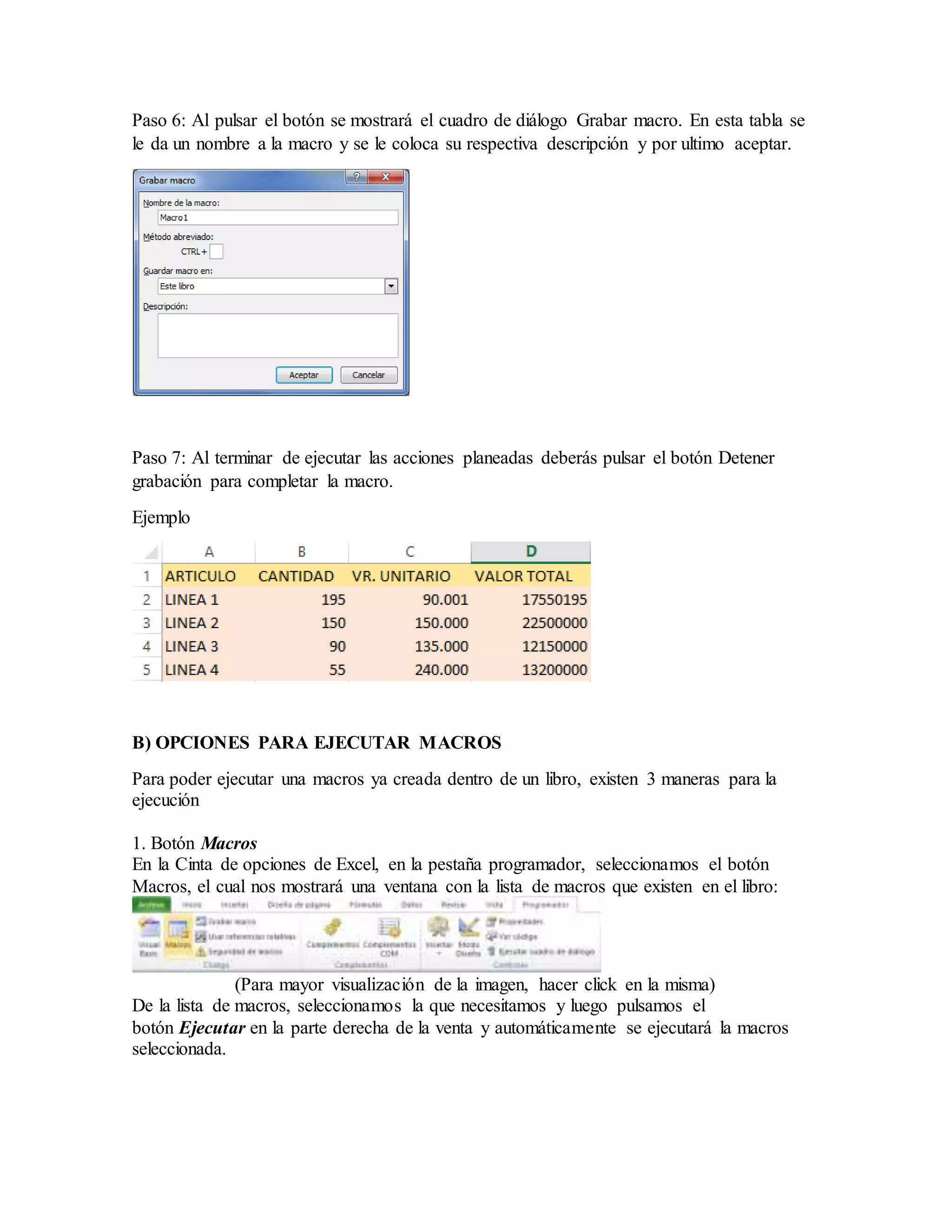 Paso 6: Al pulsar el botón se mostrará el cuadro de diálogo Grabar macro. En esta tabla se
le da un nombre a la macro y se le coloca su respectiva descripción y por ultimo aceptar.
Paso 7: Al terminar de ejecutar las acciones planeadas deberás pulsar el botón Detener
grabación para completar la macro.
Ejemplo
B) OPCIONES PARA EJECUTAR MACROS
Para poder ejecutar una macros ya creada dentro de un libro, existen 3 maneras para la
ejecución
1. Botón Macros
En la Cinta de opciones de Excel, en la pestaña programador, seleccionamos el botón
Macros, el cual nos mostrará una ventana con la lista de macros que existen en el libro:
(Para mayor visualización de la imagen, hacer click en la misma)
De la lista de macros, seleccionamos la que necesitamos y luego pulsamos el
botón Ejecutar en la parte derecha de la venta y automáticamente se ejecutará la macros
seleccionada.
 