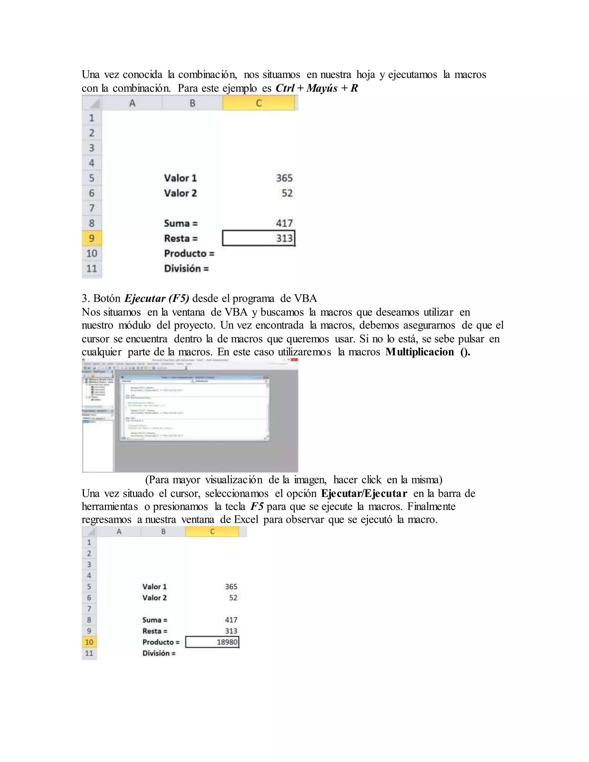 Una vez conocida la combinación, nos situamos en nuestra hoja y ejecutamos la macros
con la combinación. Para este ejemplo es Ctrl + Mayús + R
3. Botón Ejecutar (F5) desde el programa de VBA
Nos situamos en la ventana de VBA y buscamos la macros que deseamos utilizar en
nuestro módulo del proyecto. Un vez encontrada la macros, debemos asegurarnos de que el
cursor se encuentra dentro la de macros que queremos usar. Si no lo está, se sebe pulsar en
cualquier parte de la macros. En este caso utilizaremos la macros Multiplicacion ().
(Para mayor visualización de la imagen, hacer click en la misma)
Una vez situado el cursor, seleccionamos el opción Ejecutar/Ejecutar en la barra de
herramientas o presionamos la tecla F5 para que se ejecute la macros. Finalmente
regresamos a nuestra ventana de Excel para observar que se ejecutó la macro.
 