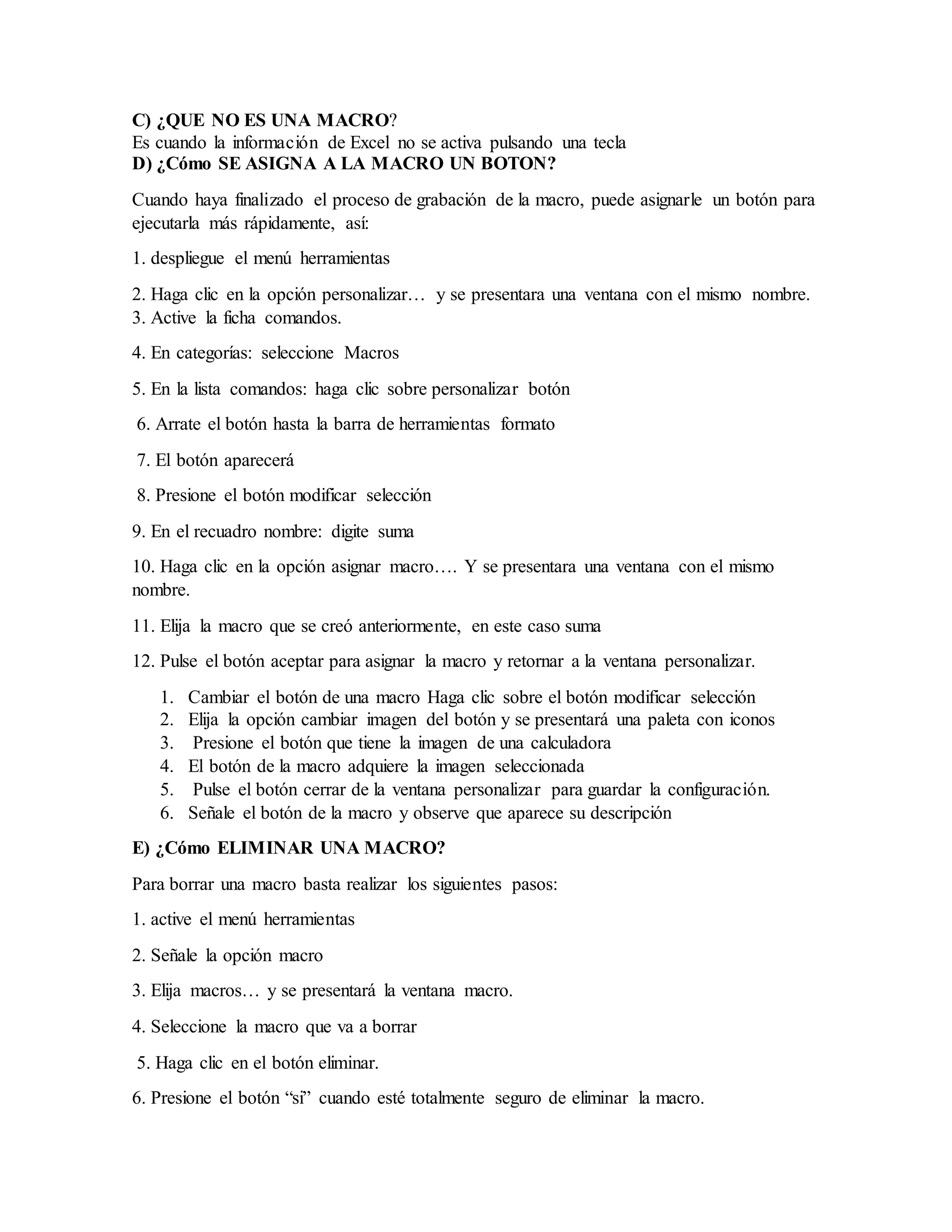C) ¿QUE NO ES UNA MACRO?
Es cuando la información de Excel no se activa pulsando una tecla
D) ¿Cómo SE ASIGNA A LA MACRO UN BOTON?
Cuando haya finalizado el proceso de grabación de la macro, puede asignarle un botón para
ejecutarla más rápidamente, así:
1. despliegue el menú herramientas
2. Haga clic en la opción personalizar… y se presentara una ventana con el mismo nombre.
3. Active la ficha comandos.
4. En categorías: seleccione Macros
5. En la lista comandos: haga clic sobre personalizar botón
6. Arrate el botón hasta la barra de herramientas formato
7. El botón aparecerá
8. Presione el botón modificar selección
9. En el recuadro nombre: digite suma
10. Haga clic en la opción asignar macro…. Y se presentara una ventana con el mismo
nombre.
11. Elija la macro que se creó anteriormente, en este caso suma
12. Pulse el botón aceptar para asignar la macro y retornar a la ventana personalizar.
1. Cambiar el botón de una macro Haga clic sobre el botón modificar selección
2. Elija la opción cambiar imagen del botón y se presentará una paleta con iconos
3. Presione el botón que tiene la imagen de una calculadora
4. El botón de la macro adquiere la imagen seleccionada
5. Pulse el botón cerrar de la ventana personalizar para guardar la configuración.
6. Señale el botón de la macro y observe que aparece su descripción
E) ¿Cómo ELIMINAR UNA MACRO?
Para borrar una macro basta realizar los siguientes pasos:
1. active el menú herramientas
2. Señale la opción macro
3. Elija macros… y se presentará la ventana macro.
4. Seleccione la macro que va a borrar
5. Haga clic en el botón eliminar.
6. Presione el botón “si” cuando esté totalmente seguro de eliminar la macro.
 