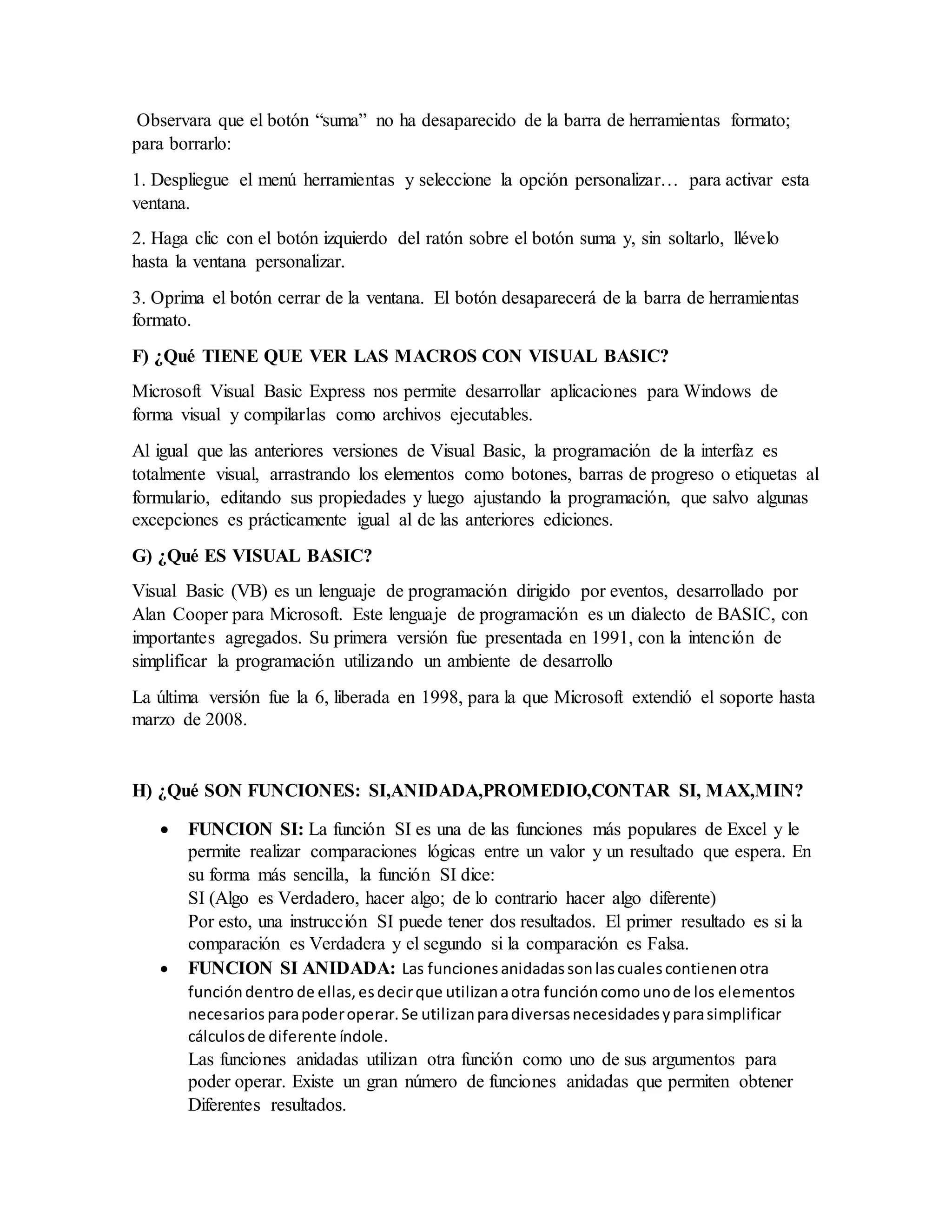 Observara que el botón “suma” no ha desaparecido de la barra de herramientas formato;
para borrarlo:
1. Despliegue el menú herramientas y seleccione la opción personalizar… para activar esta
ventana.
2. Haga clic con el botón izquierdo del ratón sobre el botón suma y, sin soltarlo, llévelo
hasta la ventana personalizar.
3. Oprima el botón cerrar de la ventana. El botón desaparecerá de la barra de herramientas
formato.
F) ¿Qué TIENE QUE VER LAS MACROS CON VISUAL BASIC?
Microsoft Visual Basic Express nos permite desarrollar aplicaciones para Windows de
forma visual y compilarlas como archivos ejecutables.
Al igual que las anteriores versiones de Visual Basic, la programación de la interfaz es
totalmente visual, arrastrando los elementos como botones, barras de progreso o etiquetas al
formulario, editando sus propiedades y luego ajustando la programación, que salvo algunas
excepciones es prácticamente igual al de las anteriores ediciones.
G) ¿Qué ES VISUAL BASIC?
Visual Basic (VB) es un lenguaje de programación dirigido por eventos, desarrollado por
Alan Cooper para Microsoft. Este lenguaje de programación es un dialecto de BASIC, con
importantes agregados. Su primera versión fue presentada en 1991, con la intención de
simplificar la programación utilizando un ambiente de desarrollo
La última versión fue la 6, liberada en 1998, para la que Microsoft extendió el soporte hasta
marzo de 2008.
H) ¿Qué SON FUNCIONES: SI,ANIDADA,PROMEDIO,CONTAR SI, MAX,MIN?
 FUNCION SI: La función SI es una de las funciones más populares de Excel y le
permite realizar comparaciones lógicas entre un valor y un resultado que espera. En
su forma más sencilla, la función SI dice:
SI (Algo es Verdadero, hacer algo; de lo contrario hacer algo diferente)
Por esto, una instrucción SI puede tener dos resultados. El primer resultado es si la
comparación es Verdadera y el segundo si la comparación es Falsa.
 FUNCION SI ANIDADA: Las funcionesanidadassonlascualescontienenotra
funcióndentro de ellas,esdecirque utilizanaotra funcióncomounode los elementos
necesarios parapoderoperar.Se utilizanparadiversasnecesidadesyparasimplificar
cálculosde diferente índole.
Las funciones anidadas utilizan otra función como uno de sus argumentos para
poder operar. Existe un gran número de funciones anidadas que permiten obtener
Diferentes resultados.
 