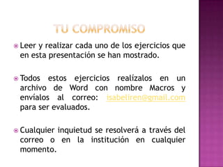  Leery realizar cada uno de los ejercicios que
 en esta presentación se han mostrado.

 Todos  estos ejercicios realízalos en un
 archivo de Word con nombre Macros y
 envíalos al correo: isabeliren@gmail.com
 para ser evaluados.

 Cualquier
          inquietud se resolverá a través del
 correo o en la institución en cualquier
 momento.
 