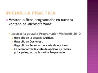 Mostrar
        la ficha programador en nuestra
 ventana de Microsoft Word:

    Mostrar la pestaña Programador Microsoft 2010
        Haga clic en la pestaña Archivo.
        Haga clic en Opciones .
        Haga clic en Personalizar cinta de opciones.
        En Personalizar la cinta de opciones y Fichas
         principales, active la casilla Programador.
 