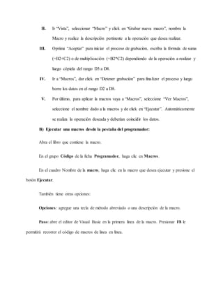 II. Ir “Vista”, seleccionar “Macro” y click en “Grabar nueva macro”, nombre la
Macro y realice la descripción pertinente a la operación que desea realizar.
III. Oprima “Aceptar” para iniciar el proceso de grabación, escriba la fórmula de suma
(=B2+C2) o de multiplicación (=B2*C2) dependiendo de la operación a realizar y
luego cópiela del rango D3 a D8.
IV. Ir a “Macros”, dar click en “Detener grabación” para finalizar el proceso y luego
borre los datos en el rango D2 a D8.
V. Por último, para aplicar la macros vaya a “Macros”, seleccione “Ver Macros”,
seleccione el nombre dado a la macros y de click en “Ejecutar”. Automáticamente
se realiza la operación deseada y deberían coincidir los datos.
B) Ejecutar una macros desde la pestaña del programador:
Abra el libro que contiene la macro.
En el grupo Código de la ficha Programador, haga clic en Macros.
En el cuadro Nombre de la macro, haga clic en la macro que desea ejecutar y presione el
botón Ejecutar.
También tiene otras opciones:
Opciones: agregue una tecla de método abreviado o una descripción de la macro.
Paso: abre el editor de Visual Basic en la primera línea de la macro. Presionar F8 le
permitirá recorrer el código de macros de línea en línea.
 