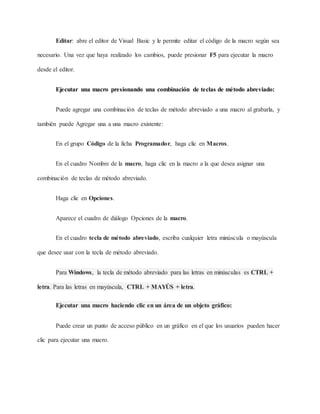 Editar: abre el editor de Visual Basic y le permite editar el código de la macro según sea
necesario. Una vez que haya realizado los cambios, puede presionar F5 para ejecutar la macro
desde el editor.
Ejecutar una macro presionando una combinación de teclas de método abreviado:
Puede agregar una combinación de teclas de método abreviado a una macro al grabarla, y
también puede Agregar una a una macro existente:
En el grupo Código de la ficha Programador, haga clic en Macros.
En el cuadro Nombre de la macro, haga clic en la macro a la que desea asignar una
combinación de teclas de método abreviado.
Haga clic en Opciones.
Aparece el cuadro de diálogo Opciones de la macro.
En el cuadro tecla de método abreviado, escriba cualquier letra minúscula o mayúscula
que desee usar con la tecla de método abreviado.
Para Windows, la tecla de método abreviado para las letras en minúsculas es CTRL +
letra. Para las letras en mayúscula, CTRL + MAYÚS + letra.
Ejecutar una macro haciendo clic en un área de un objeto gráfico:
Puede crear un punto de acceso público en un gráfico en el que los usuarios pueden hacer
clic para ejecutar una macro.
 