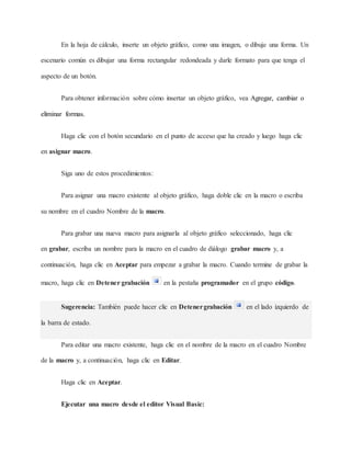 En la hoja de cálculo, inserte un objeto gráfico, como una imagen, o dibuje una forma. Un
escenario común es dibujar una forma rectangular redondeada y darle formato para que tenga el
aspecto de un botón.
Para obtener información sobre cómo insertar un objeto gráfico, vea Agregar, cambiar o
eliminar formas.
Haga clic con el botón secundario en el punto de acceso que ha creado y luego haga clic
en asignar macro.
Siga uno de estos procedimientos:
Para asignar una macro existente al objeto gráfico, haga doble clic en la macro o escriba
su nombre en el cuadro Nombre de la macro.
Para grabar una nueva macro para asignarla al objeto gráfico seleccionado, haga clic
en grabar, escriba un nombre para la macro en el cuadro de diálogo grabar macro y, a
continuación, haga clic en Aceptar para empezar a grabar la macro. Cuando termine de grabar la
macro, haga clic en Detener grabación en la pestaña programador en el grupo código.
Sugerencia: También puede hacer clic en Detenergrabación en el lado izquierdo de
la barra de estado.
Para editar una macro existente, haga clic en el nombre de la macro en el cuadro Nombre
de la macro y, a continuación, haga clic en Editar.
Haga clic en Aceptar.
Ejecutar una macro desde el editor Visual Basic:
 