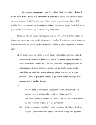 En la pestaña programador, haga clic en Visual Basic para iniciar el Editor de
Visual Basic (VBE). Busque en el Explorador de proyectos el módulo que contiene la macro
que desea ejecutar y ábrala. Todas las macros de ese módulo se mostrarán en el panel de la
derecha. Seleccione la macro que desea ejecutar, coloque el cursor en cualquier lugar de la macro
y presione F5 o, en el menú, vaya a Ejecutar > ejecutar macro.
Además de estas hay muchas otras opciones que nos ofrece Excel respecto a realizar y/o
ejecutar una macros, pero estas son las más comunes y sencillas de aplicar, así como el asignar un
botón personalizado a la macros, opción que ya se ha trabajado y puesto en práctica en horas de
clase.
C) Una macros no es una función si, ni una función si anidada por ejemplo, porque la
macros son un conjuntos de instrucciones que se ejecutan de manera secuencial por
medio de una orden de ejecución, y son útiles entre otras cosas porque permiten la
automatización de tareas repetitivas, mientras que una función es una fórmula
predefinida que realiza los cálculos utilizando valores específicos en un orden
particular. Una de las principales ventajas es que ahorran tiempo porque ya no es
necesario que las escribas tú mismo.
D)
I. Vaya a la barra de herramientas y seleccione el botón “Personalizar” a la
izquierda superior de la pantalla y de clic en “Más comandos”.
II. En la barra “Comandos buscados en:” busque “Macros”. Seleccione la macros
que tiene el nombre asignado y de clic en “Agregar”.
III. De clic en la opción “Modificar” y asígnele un ícono a la Macros. De clic en
“Aceptar” y ya el botón estará asignado a la macros y se procede a probarlo.
 