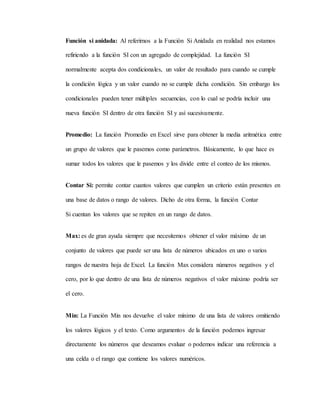 Función si anidada: Al referirnos a la Función Si Anidada en realidad nos estamos
refiriendo a la función SI con un agregado de complejidad. La función SI
normalmente acepta dos condicionales, un valor de resultado para cuando se cumple
la condición lógica y un valor cuando no se cumple dicha condición. Sin embargo los
condicionales pueden tener múltiples secuencias, con lo cual se podría incluir una
nueva función SI dentro de otra función SI y así sucesivamente.
Promedio: La función Promedio en Excel sirve para obtener la media aritmética entre
un grupo de valores que le pasemos como parámetros. Básicamente, lo que hace es
sumar todos los valores que le pasemos y los divide entre el conteo de los mismos.
Contar Si: permite contar cuantos valores que cumplen un criterio están presentes en
una base de datos o rango de valores. Dicho de otra forma, la función Contar
Si cuentan los valores que se repiten en un rango de datos.
Max: es de gran ayuda siempre que necesitemos obtener el valor máximo de un
conjunto de valores que puede ser una lista de números ubicados en uno o varios
rangos de nuestra hoja de Excel. La función Max considera números negativos y el
cero, por lo que dentro de una lista de números negativos el valor máximo podría ser
el cero.
Min: La Función Min nos devuelve el valor mínimo de una lista de valores omitiendo
los valores lógicos y el texto. Como argumentos de la función podemos ingresar
directamente los números que deseamos evaluar o podemos indicar una referencia a
una celda o el rango que contiene los valores numéricos.
 