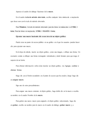 Aparece el cuadro de diálogo Opciones de la macro.
En el cuadro tecla de método abreviado, escriba cualquier letra minúscula o mayúscula
que desee usar con la tecla de método abreviado.
Para Windows, la tecla de método abreviado para las letras en minúsculas es CTRL +
letra. Para las letras en mayúscula, CTRL + MAYÚS + letra.
Ejecutar una macro haciendo clic en un área de un objeto gráfico:
Puede crear un punto de acceso público en un gráfico en el que los usuarios pueden hacer
clic para ejecutar una macro.
En la hoja de cálculo, inserte un objeto gráfico, como una imagen, o dibuje una forma. Un
escenario común es dibujar una forma rectangular redondeada y darle formato para que tenga el
aspecto de un botón.
Para obtener información sobre cómo insertar un objeto gráfico, vea Agregar, cambiar o
eliminar formas.
Haga clic con el botón secundario en el punto de acceso que ha creado y luego haga clic
en asignar macro.
Siga uno de estos procedimientos:
Para asignar una macro existente al objeto gráfico, haga doble clic en la macro o escriba
su nombre en el cuadro Nombre de la macro.
Para grabar una nueva macro para asignarla al objeto gráfico seleccionado, haga clic
en grabar, escriba un nombre para la macro en el cuadro de diálogo grabar macro y, a
 