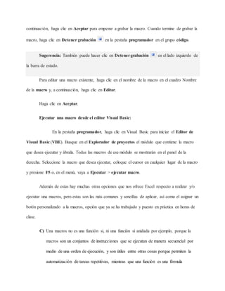 continuación, haga clic en Aceptar para empezar a grabar la macro. Cuando termine de grabar la
macro, haga clic en Detener grabación en la pestaña programador en el grupo código.
Sugerencia: También puede hacer clic en Detenergrabación en el lado izquierdo de
la barra de estado.
Para editar una macro existente, haga clic en el nombre de la macro en el cuadro Nombre
de la macro y, a continuación, haga clic en Editar.
Haga clic en Aceptar.
Ejecutar una macro desde el editor Visual Basic:
En la pestaña programador, haga clic en Visual Basic para iniciar el Editor de
Visual Basic (VBE). Busque en el Explorador de proyectos el módulo que contiene la macro
que desea ejecutar y ábrala. Todas las macros de ese módulo se mostrarán en el panel de la
derecha. Seleccione la macro que desea ejecutar, coloque el cursor en cualquier lugar de la macro
y presione F5 o, en el menú, vaya a Ejecutar > ejecutar macro.
Además de estas hay muchas otras opciones que nos ofrece Excel respecto a realizar y/o
ejecutar una macros, pero estas son las más comunes y sencillas de aplicar, así como el asignar un
botón personalizado a la macros, opción que ya se ha trabajado y puesto en práctica en horas de
clase.
C) Una macros no es una función si, ni una función si anidada por ejemplo, porque la
macros son un conjuntos de instrucciones que se ejecutan de manera secuencial por
medio de una orden de ejecución, y son útiles entre otras cosas porque permiten la
automatización de tareas repetitivas, mientras que una función es una fórmula
 