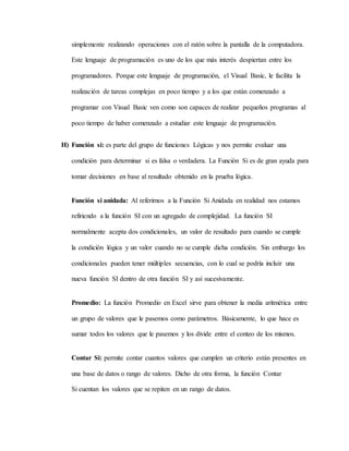 simplemente realizando operaciones con el ratón sobre la pantalla de la computadora.
Este lenguaje de programación es uno de los que más interés despiertan entre los
programadores. Porque este lenguaje de programación, el Visual Basic, le facilita la
realización de tareas complejas en poco tiempo y a los que están comenzado a
programar con Visual Basic ven como son capaces de realizar pequeños programas al
poco tiempo de haber comenzado a estudiar este lenguaje de programación.
H) Función si: es parte del grupo de funciones Lógicas y nos permite evaluar una
condición para determinar si es falsa o verdadera. La Función Si es de gran ayuda para
tomar decisiones en base al resultado obtenido en la prueba lógica.
Función si anidada: Al referirnos a la Función Si Anidada en realidad nos estamos
refiriendo a la función SI con un agregado de complejidad. La función SI
normalmente acepta dos condicionales, un valor de resultado para cuando se cumple
la condición lógica y un valor cuando no se cumple dicha condición. Sin embargo los
condicionales pueden tener múltiples secuencias, con lo cual se podría incluir una
nueva función SI dentro de otra función SI y así sucesivamente.
Promedio: La función Promedio en Excel sirve para obtener la media aritmética entre
un grupo de valores que le pasemos como parámetros. Básicamente, lo que hace es
sumar todos los valores que le pasemos y los divide entre el conteo de los mismos.
Contar Si: permite contar cuantos valores que cumplen un criterio están presentes en
una base de datos o rango de valores. Dicho de otra forma, la función Contar
Si cuentan los valores que se repiten en un rango de datos.
 