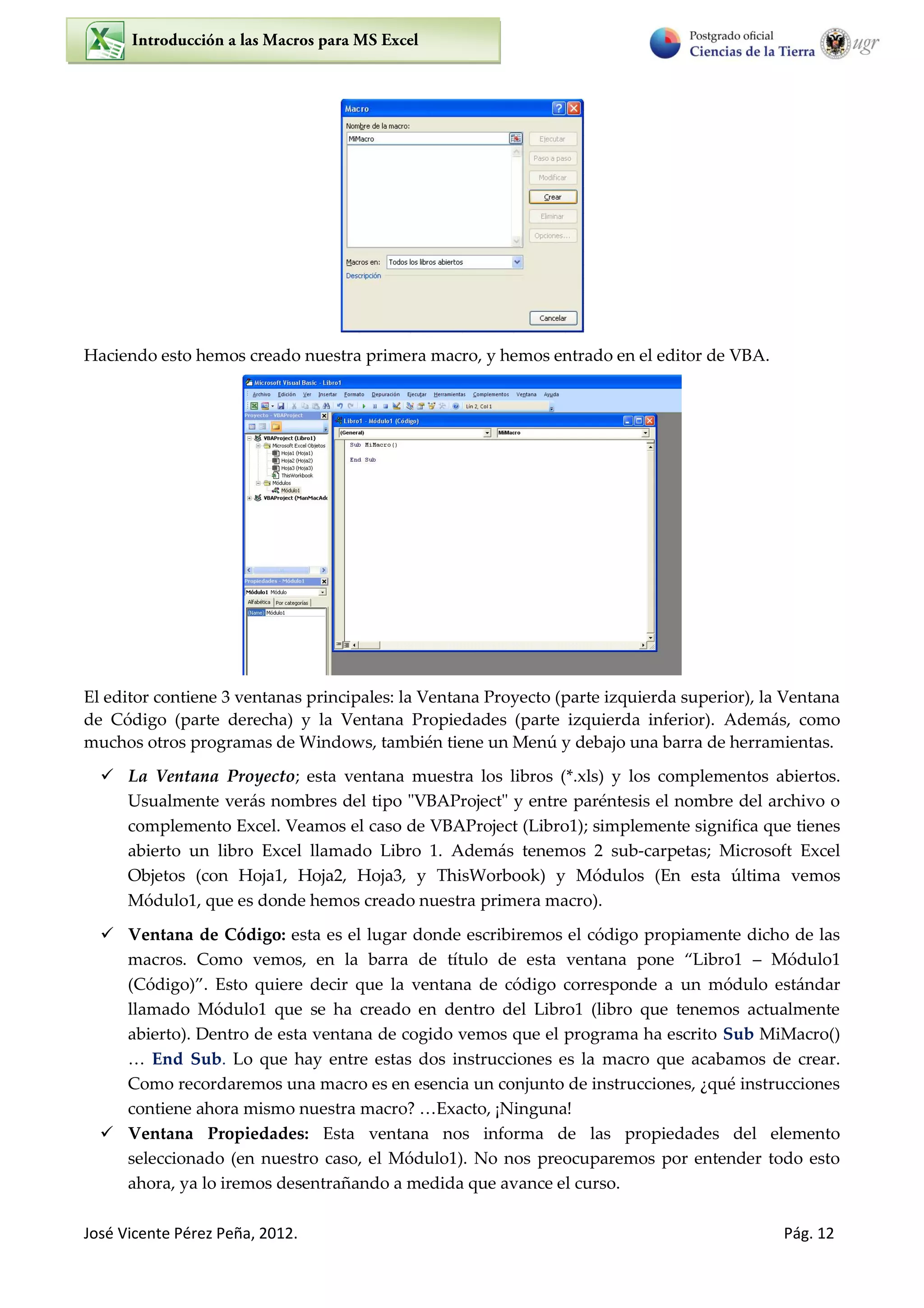 José Vicente Pérez Peña, 2012. Pág. 12
Haciendo esto hemos creado nuestra primera macro, y hemos entrado en el editor de VBA.
El editor contiene 3 ventanas principales: la Ventana Proyecto (parte izquierda superior), la Ventana
de Código (parte derecha) y la Ventana Propiedades (parte izquierda inferior). Además, como
muchos otros programas de Windows, también tiene un Menú y debajo una barra de herramientas.
 La Ventana Proyecto; esta ventana muestra los libros (*.xls) y los complementos abiertos.
Usualmente verás nombres del tipo "VBAProject" y entre paréntesis el nombre del archivo o
complemento Excel. Veamos el caso de VBAProject (Libro1); simplemente significa que tienes
abierto un libro Excel llamado Libro 1. Además tenemos 2 sub-carpetas; Microsoft Excel
Objetos (con Hoja1, Hoja2, Hoja3, y ThisWorbook) y Módulos (En esta última vemos
Módulo1, que es donde hemos creado nuestra primera macro).
 Ventana de Código: esta es el lugar donde escribiremos el código propiamente dicho de las
macros. Como vemos, en la barra de título de esta ventana pone “Libro1 – Módulo1
(Código)”. Esto quiere decir que la ventana de código corresponde a un módulo estándar
llamado Módulo1 que se ha creado en dentro del Libro1 (libro que tenemos actualmente
abierto). Dentro de esta ventana de cogido vemos que el programa ha escrito Sub MiMacro()
… End Sub. Lo que hay entre estas dos instrucciones es la macro que acabamos de crear.
Como recordaremos una macro es en esencia un conjunto de instrucciones, ¿qué instrucciones
contiene ahora mismo nuestra macro? …Exacto, ¡Ninguna!
 Ventana Propiedades: Esta ventana nos informa de las propiedades del elemento
seleccionado (en nuestro caso, el Módulo1). No nos preocuparemos por entender todo esto
ahora, ya lo iremos desentrañando a medida que avance el curso.
 