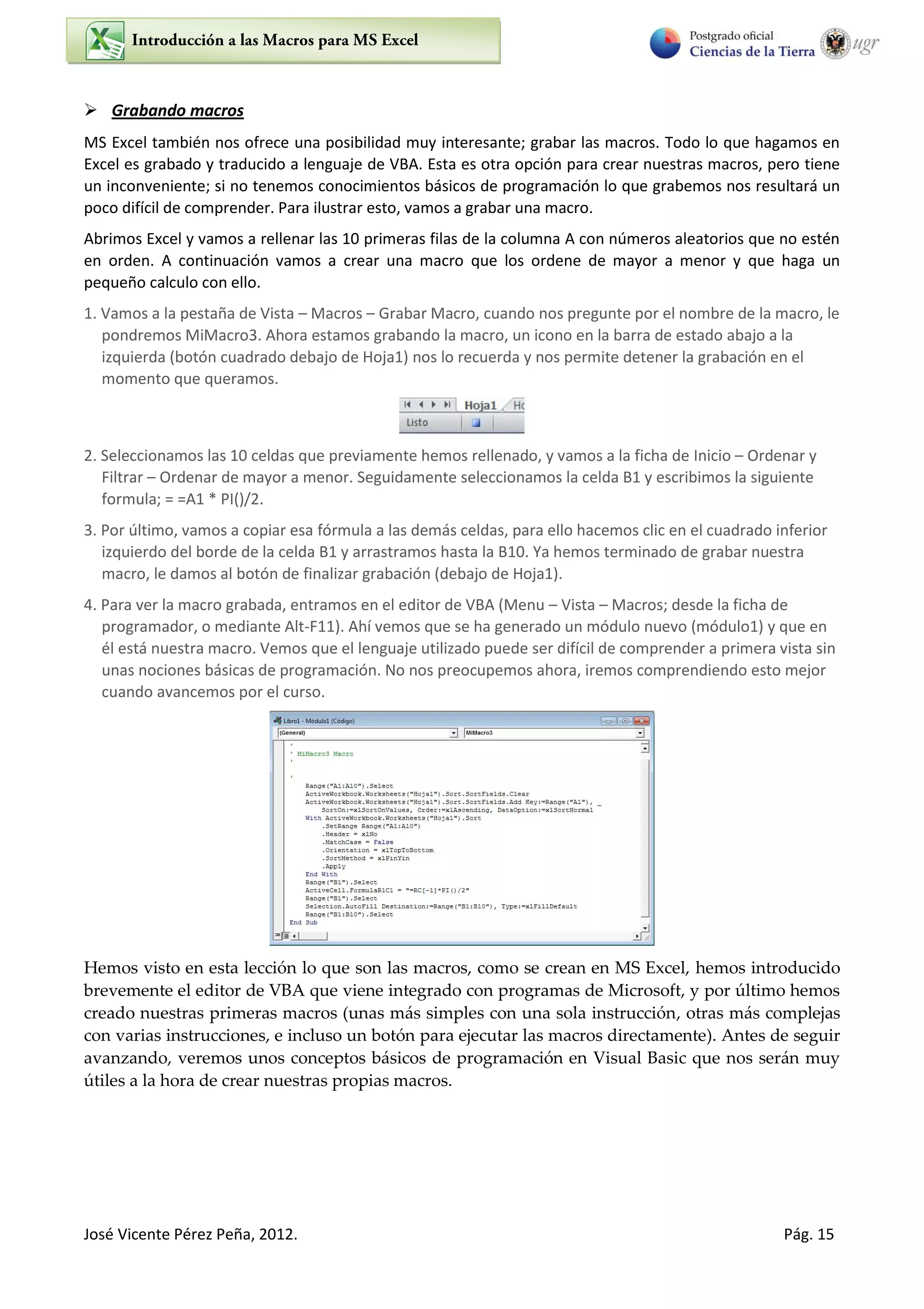 José Vicente Pérez Peña, 2012. Pág. 15
 Grabando macros
MS Excel también nos ofrece una posibilidad muy interesante; grabar las macros. Todo lo que hagamos en
Excel es grabado y traducido a lenguaje de VBA. Esta es otra opción para crear nuestras macros, pero tiene
un inconveniente; si no tenemos conocimientos básicos de programación lo que grabemos nos resultará un
poco difícil de comprender. Para ilustrar esto, vamos a grabar una macro.
Abrimos Excel y vamos a rellenar las 10 primeras filas de la columna A con números aleatorios que no estén
en orden. A continuación vamos a crear una macro que los ordene de mayor a menor y que haga un
pequeño calculo con ello.
1. Vamos a la pestaña de Vista – Macros – Grabar Macro, cuando nos pregunte por el nombre de la macro, le
pondremos MiMacro3. Ahora estamos grabando la macro, un icono en la barra de estado abajo a la
izquierda (botón cuadrado debajo de Hoja1) nos lo recuerda y nos permite detener la grabación en el
momento que queramos.
2. Seleccionamos las 10 celdas que previamente hemos rellenado, y vamos a la ficha de Inicio – Ordenar y
Filtrar – Ordenar de mayor a menor. Seguidamente seleccionamos la celda B1 y escribimos la siguiente
formula; = =A1 * PI()/2.
3. Por último, vamos a copiar esa fórmula a las demás celdas, para ello hacemos clic en el cuadrado inferior
izquierdo del borde de la celda B1 y arrastramos hasta la B10. Ya hemos terminado de grabar nuestra
macro, le damos al botón de finalizar grabación (debajo de Hoja1).
4. Para ver la macro grabada, entramos en el editor de VBA (Menu – Vista – Macros; desde la ficha de
programador, o mediante Alt-F11). Ahí vemos que se ha generado un módulo nuevo (módulo1) y que en
él está nuestra macro. Vemos que el lenguaje utilizado puede ser difícil de comprender a primera vista sin
unas nociones básicas de programación. No nos preocupemos ahora, iremos comprendiendo esto mejor
cuando avancemos por el curso.
Hemos visto en esta lección lo que son las macros, como se crean en MS Excel, hemos introducido
brevemente el editor de VBA que viene integrado con programas de Microsoft, y por último hemos
creado nuestras primeras macros (unas más simples con una sola instrucción, otras más complejas
con varias instrucciones, e incluso un botón para ejecutar las macros directamente). Antes de seguir
avanzando, veremos unos conceptos básicos de programación en Visual Basic que nos serán muy
útiles a la hora de crear nuestras propias macros.
 