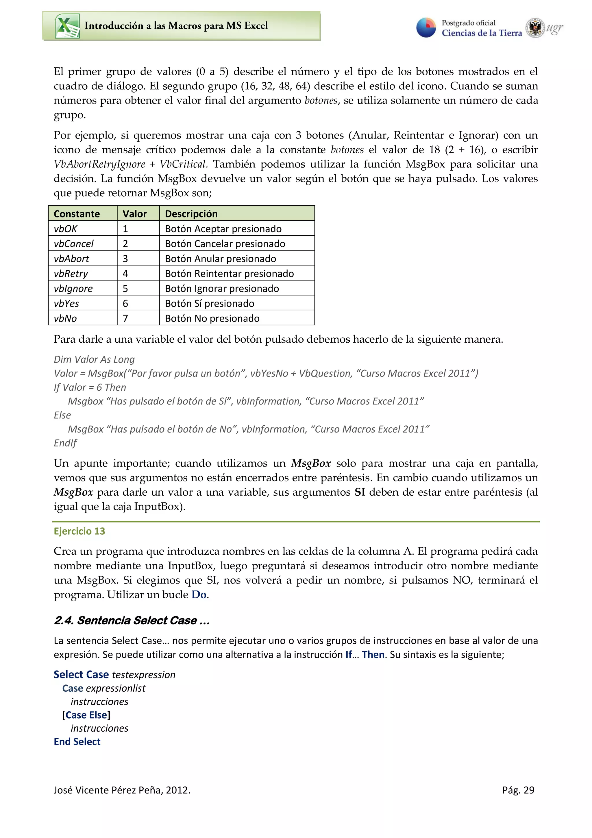 José Vicente Pérez Peña, 2012. Pág. 29
El primer grupo de valores (0 a 5) describe el número y el tipo de los botones mostrados en el
cuadro de diálogo. El segundo grupo (16, 32, 48, 64) describe el estilo del icono. Cuando se suman
números para obtener el valor final del argumento botones, se utiliza solamente un número de cada
grupo.
Por ejemplo, si queremos mostrar una caja con 3 botones (Anular, Reintentar e Ignorar) con un
icono de mensaje crítico podemos dale a la constante botones el valor de 18 (2 + 16), o escribir
VbAbortRetryIgnore + VbCritical. También podemos utilizar la función MsgBox para solicitar una
decisión. La función MsgBox devuelve un valor según el botón que se haya pulsado. Los valores
que puede retornar MsgBox son;
Constante Valor Descripción
vbOK 1 Botón Aceptar presionado
vbCancel 2 Botón Cancelar presionado
vbAbort 3 Botón Anular presionado
vbRetry 4 Botón Reintentar presionado
vbIgnore 5 Botón Ignorar presionado
vbYes 6 Botón Sí presionado
vbNo 7 Botón No presionado
Para darle a una variable el valor del botón pulsado debemos hacerlo de la siguiente manera.
Dim Valor As Long
Valor = MsgBox(“Por favor pulsa un botón”, vbYesNo + VbQuestion, “Curso Macros Excel 2011”)
If Valor = 6 Then
Msgbox “Has pulsado el botón de Sí”, vbInformation, “Curso Macros Excel 2011”
Else
MsgBox “Has pulsado el botón de No”, vbInformation, “Curso Macros Excel 2011”
EndIf
Un apunte importante; cuando utilizamos un MsgBox solo para mostrar una caja en pantalla,
vemos que sus argumentos no están encerrados entre paréntesis. En cambio cuando utilizamos un
MsgBox para darle un valor a una variable, sus argumentos SI deben de estar entre paréntesis (al
igual que la caja InputBox).
Ejercicio 13
Crea un programa que introduzca nombres en las celdas de la columna A. El programa pedirá cada
nombre mediante una InputBox, luego preguntará si deseamos introducir otro nombre mediante
una MsgBox. Si elegimos que SI, nos volverá a pedir un nombre, si pulsamos NO, terminará el
programa. Utilizar un bucle Do.
2.4. Sentencia Select Case …
La sentencia Select Case… nos permite ejecutar uno o varios grupos de instrucciones en base al valor de una
expresión. Se puede utilizar como una alternativa a la instrucción If… Then. Su sintaxis es la siguiente;
Select Case testexpression
Case expressionlist
instrucciones
[Case Else]
instrucciones
End Select
 