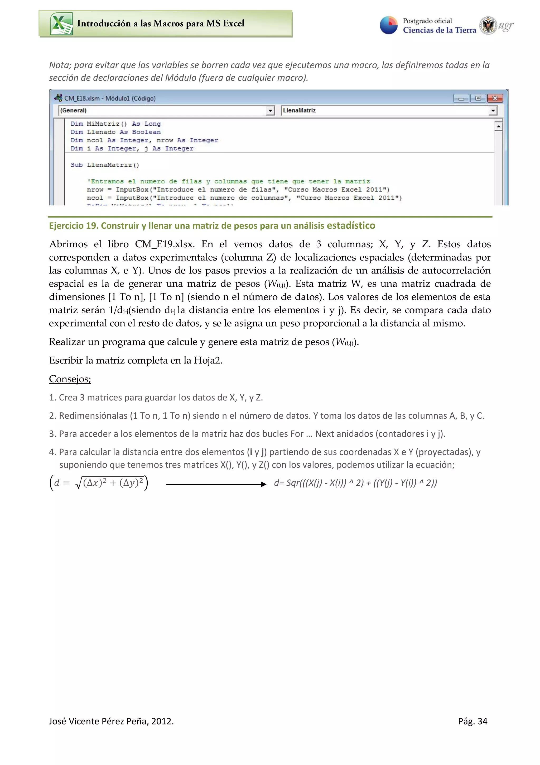José Vicente Pérez Peña, 2012. Pág. 34
Nota; para evitar que las variables se borren cada vez que ejecutemos una macro, las definiremos todas en la
sección de declaraciones del Módulo (fuera de cualquier macro).
Ejercicio 19. Construir y llenar una matriz de pesos para un análisis estadístico
Abrimos el libro CM_E19.xlsx. En el vemos datos de 3 columnas; X, Y, y Z. Estos datos
corresponden a datos experimentales (columna Z) de localizaciones espaciales (determinadas por
las columnas X, e Y). Unos de los pasos previos a la realización de un análisis de autocorrelación
espacial es la de generar una matriz de pesos (W(i,j)). Esta matriz W, es una matriz cuadrada de
dimensiones [1 To n], [1 To n] (siendo n el número de datos). Los valores de los elementos de esta
matriz serán 1/di-j(siendo di-j la distancia entre los elementos i y j). Es decir, se compara cada dato
experimental con el resto de datos, y se le asigna un peso proporcional a la distancia al mismo.
Realizar un programa que calcule y genere esta matriz de pesos (W(i,j)).
Escribir la matriz completa en la Hoja2.
Consejos;
1. Crea 3 matrices para guardar los datos de X, Y, y Z.
2. Redimensiónalas (1 To n, 1 To n) siendo n el número de datos. Y toma los datos de las columnas A, B, y C.
3. Para acceder a los elementos de la matriz haz dos bucles For … Next anidados (contadores i y j).
4. Para calcular la distancia entre dos elementos (i y j) partiendo de sus coordenadas X e Y (proyectadas), y
suponiendo que tenemos tres matrices X(), Y(), y Z() con los valores, podemos utilizar la ecuación;
( √( ) ( ) ) d= Sqr(((X(j) - X(i)) ^ 2) + ((Y(j) - Y(i)) ^ 2))
 