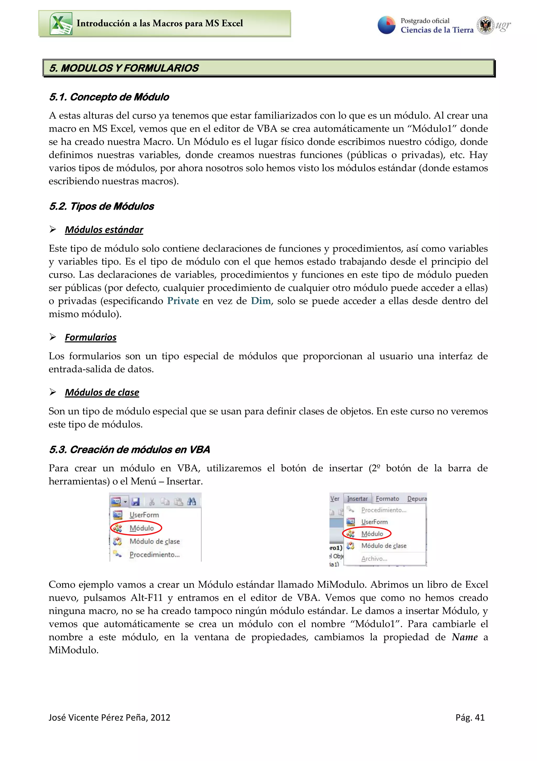 José Vicente Pérez Peña, 2012 Pág. 41
5. MODULOS Y FORMULARIOS
5.1. Concepto de Módulo
A estas alturas del curso ya tenemos que estar familiarizados con lo que es un módulo. Al crear una
macro en MS Excel, vemos que en el editor de VBA se crea automáticamente un “Módulo1” donde
se ha creado nuestra Macro. Un Módulo es el lugar físico donde escribimos nuestro código, donde
definimos nuestras variables, donde creamos nuestras funciones (públicas o privadas), etc. Hay
varios tipos de módulos, por ahora nosotros solo hemos visto los módulos estándar (donde estamos
escribiendo nuestras macros).
5.2. Tipos de Módulos
 Módulos estándar
Este tipo de módulo solo contiene declaraciones de funciones y procedimientos, así como variables
y variables tipo. Es el tipo de módulo con el que hemos estado trabajando desde el principio del
curso. Las declaraciones de variables, procedimientos y funciones en este tipo de módulo pueden
ser públicas (por defecto, cualquier procedimiento de cualquier otro módulo puede acceder a ellas)
o privadas (especificando Private en vez de Dim, solo se puede acceder a ellas desde dentro del
mismo módulo).
 Formularios
Los formularios son un tipo especial de módulos que proporcionan al usuario una interfaz de
entrada-salida de datos.
 Módulos de clase
Son un tipo de módulo especial que se usan para definir clases de objetos. En este curso no veremos
este tipo de módulos.
5.3. Creación de módulos en VBA
Para crear un módulo en VBA, utilizaremos el botón de insertar (2º botón de la barra de
herramientas) o el Menú – Insertar.
Como ejemplo vamos a crear un Módulo estándar llamado MiModulo. Abrimos un libro de Excel
nuevo, pulsamos Alt-F11 y entramos en el editor de VBA. Vemos que como no hemos creado
ninguna macro, no se ha creado tampoco ningún módulo estándar. Le damos a insertar Módulo, y
vemos que automáticamente se crea un módulo con el nombre “Módulo1”. Para cambiarle el
nombre a este módulo, en la ventana de propiedades, cambiamos la propiedad de Name a
MiModulo.
 