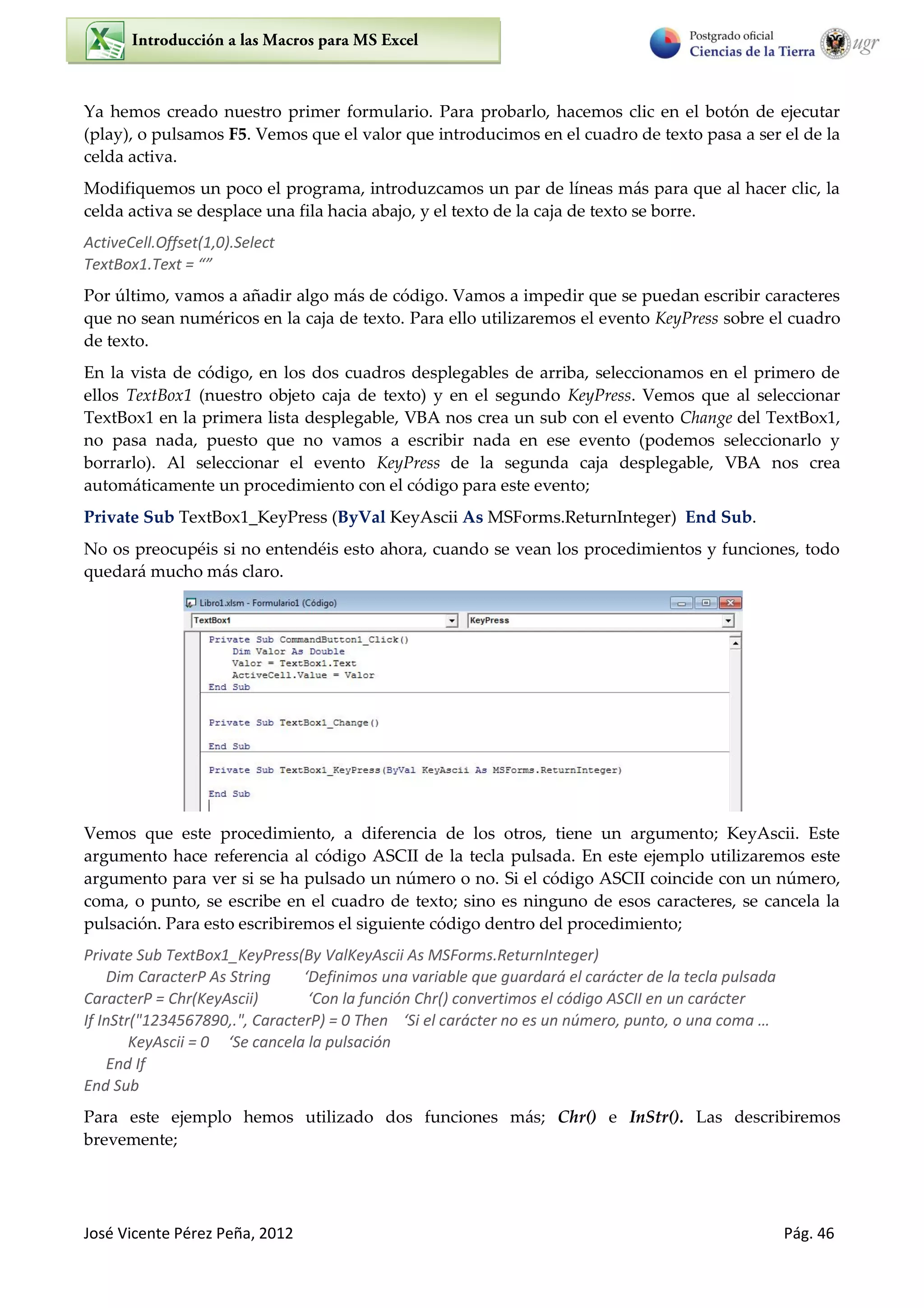 José Vicente Pérez Peña, 2012 Pág. 46
Ya hemos creado nuestro primer formulario. Para probarlo, hacemos clic en el botón de ejecutar
(play), o pulsamos F5. Vemos que el valor que introducimos en el cuadro de texto pasa a ser el de la
celda activa.
Modifiquemos un poco el programa, introduzcamos un par de líneas más para que al hacer clic, la
celda activa se desplace una fila hacia abajo, y el texto de la caja de texto se borre.
ActiveCell.Offset(1,0).Select
TextBox1.Text = “”
Por último, vamos a añadir algo más de código. Vamos a impedir que se puedan escribir caracteres
que no sean numéricos en la caja de texto. Para ello utilizaremos el evento KeyPress sobre el cuadro
de texto.
En la vista de código, en los dos cuadros desplegables de arriba, seleccionamos en el primero de
ellos TextBox1 (nuestro objeto caja de texto) y en el segundo KeyPress. Vemos que al seleccionar
TextBox1 en la primera lista desplegable, VBA nos crea un sub con el evento Change del TextBox1,
no pasa nada, puesto que no vamos a escribir nada en ese evento (podemos seleccionarlo y
borrarlo). Al seleccionar el evento KeyPress de la segunda caja desplegable, VBA nos crea
automáticamente un procedimiento con el código para este evento;
Private Sub TextBox1_KeyPress (ByVal KeyAscii As MSForms.ReturnInteger) End Sub.
No os preocupéis si no entendéis esto ahora, cuando se vean los procedimientos y funciones, todo
quedará mucho más claro.
Vemos que este procedimiento, a diferencia de los otros, tiene un argumento; KeyAscii. Este
argumento hace referencia al código ASCII de la tecla pulsada. En este ejemplo utilizaremos este
argumento para ver si se ha pulsado un número o no. Si el código ASCII coincide con un número,
coma, o punto, se escribe en el cuadro de texto; sino es ninguno de esos caracteres, se cancela la
pulsación. Para esto escribiremos el siguiente código dentro del procedimiento;
Private Sub TextBox1_KeyPress(By ValKeyAscii As MSForms.ReturnInteger)
Dim CaracterP As String ‘Definimos una variable que guardará el carácter de la tecla pulsada
CaracterP = Chr(KeyAscii) ‘Con la función Chr() convertimos el código ASCII en un carácter
If InStr("1234567890,.", CaracterP) = 0 Then ‘Si el carácter no es un número, punto, o una coma …
KeyAscii = 0 ‘Se cancela la pulsación
End If
End Sub
Para este ejemplo hemos utilizado dos funciones más; Chr() e InStr(). Las describiremos
brevemente;
 