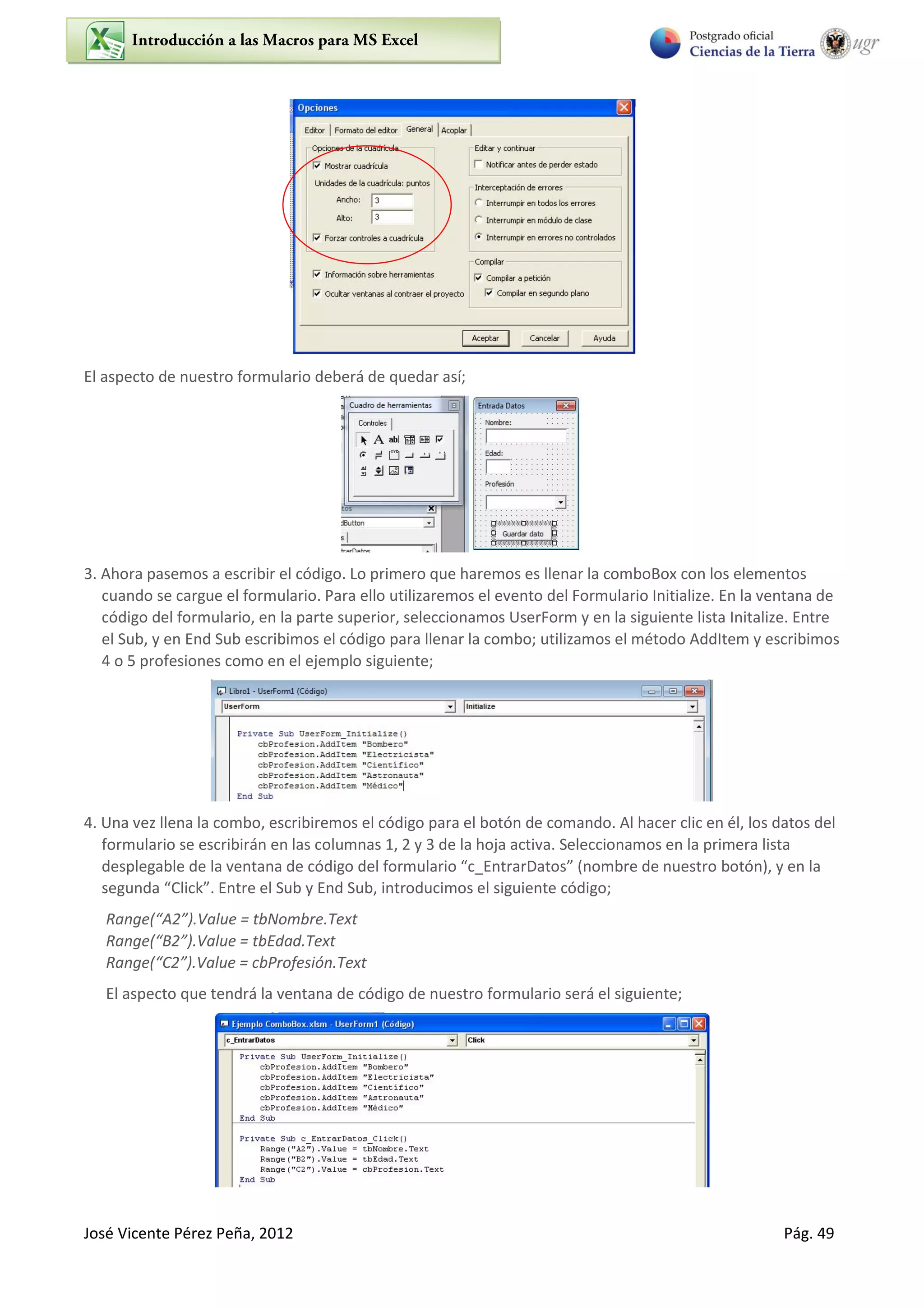 José Vicente Pérez Peña, 2012 Pág. 49
El aspecto de nuestro formulario deberá de quedar así;
3. Ahora pasemos a escribir el código. Lo primero que haremos es llenar la comboBox con los elementos
cuando se cargue el formulario. Para ello utilizaremos el evento del Formulario Initialize. En la ventana de
código del formulario, en la parte superior, seleccionamos UserForm y en la siguiente lista Initalize. Entre
el Sub, y en End Sub escribimos el código para llenar la combo; utilizamos el método AddItem y escribimos
4 o 5 profesiones como en el ejemplo siguiente;
4. Una vez llena la combo, escribiremos el código para el botón de comando. Al hacer clic en él, los datos del
formulario se escribirán en las columnas 1, 2 y 3 de la hoja activa. Seleccionamos en la primera lista
desplegable de la ventana de código del formulario “c_EntrarDatos” (nombre de nuestro botón), y en la
segunda “Click”. Entre el Sub y End Sub, introducimos el siguiente código;
Range(“A2”).Value = tbNombre.Text
Range(“B2”).Value = tbEdad.Text
Range(“C2”).Value = cbProfesión.Text
El aspecto que tendrá la ventana de código de nuestro formulario será el siguiente;
 