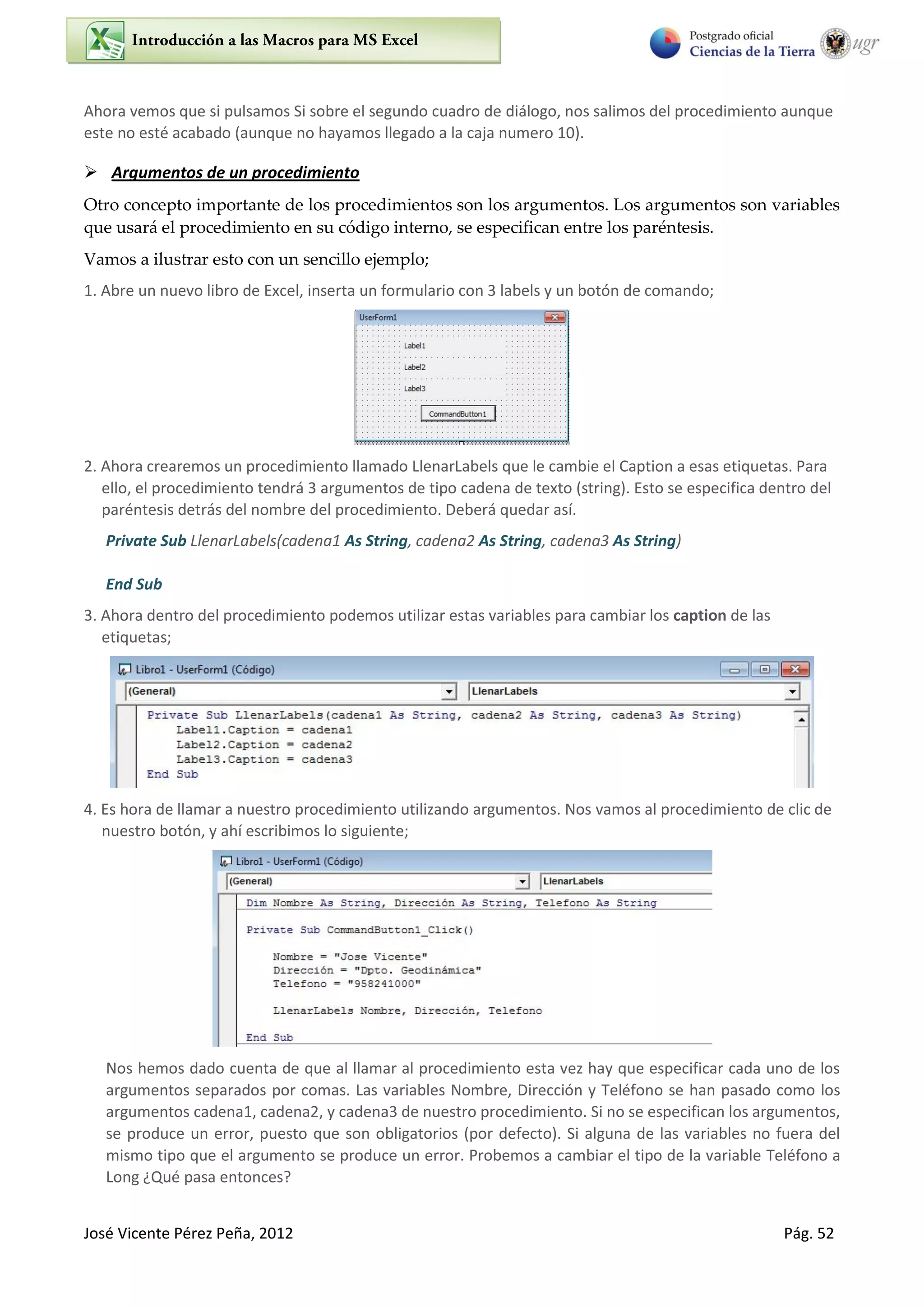 José Vicente Pérez Peña, 2012 Pág. 52
Ahora vemos que si pulsamos Si sobre el segundo cuadro de diálogo, nos salimos del procedimiento aunque
este no esté acabado (aunque no hayamos llegado a la caja numero 10).
 Argumentos de un procedimiento
Otro concepto importante de los procedimientos son los argumentos. Los argumentos son variables
que usará el procedimiento en su código interno, se especifican entre los paréntesis.
Vamos a ilustrar esto con un sencillo ejemplo;
1. Abre un nuevo libro de Excel, inserta un formulario con 3 labels y un botón de comando;
2. Ahora crearemos un procedimiento llamado LlenarLabels que le cambie el Caption a esas etiquetas. Para
ello, el procedimiento tendrá 3 argumentos de tipo cadena de texto (string). Esto se especifica dentro del
paréntesis detrás del nombre del procedimiento. Deberá quedar así.
Private Sub LlenarLabels(cadena1 As String, cadena2 As String, cadena3 As String)
End Sub
3. Ahora dentro del procedimiento podemos utilizar estas variables para cambiar los caption de las
etiquetas;
4. Es hora de llamar a nuestro procedimiento utilizando argumentos. Nos vamos al procedimiento de clic de
nuestro botón, y ahí escribimos lo siguiente;
Nos hemos dado cuenta de que al llamar al procedimiento esta vez hay que especificar cada uno de los
argumentos separados por comas. Las variables Nombre, Dirección y Teléfono se han pasado como los
argumentos cadena1, cadena2, y cadena3 de nuestro procedimiento. Si no se especifican los argumentos,
se produce un error, puesto que son obligatorios (por defecto). Si alguna de las variables no fuera del
mismo tipo que el argumento se produce un error. Probemos a cambiar el tipo de la variable Teléfono a
Long ¿Qué pasa entonces?
 