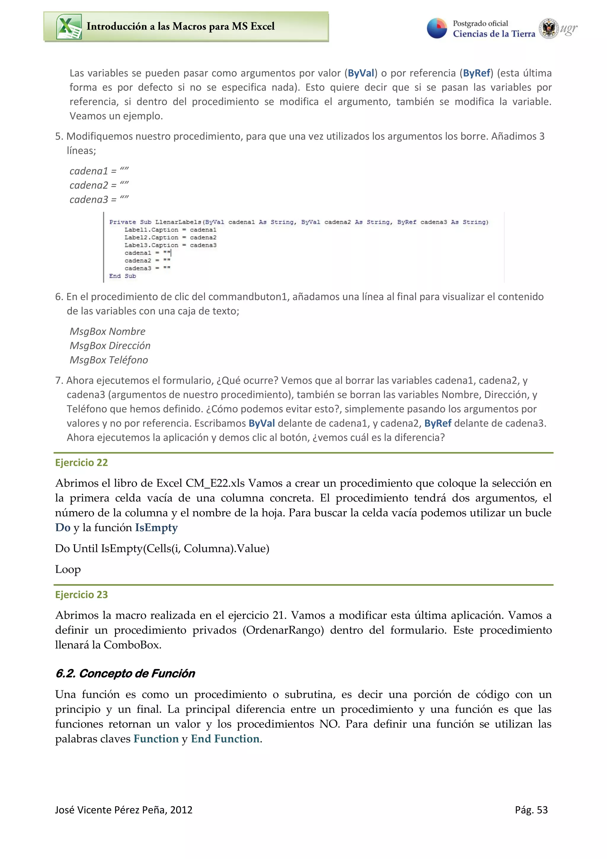 José Vicente Pérez Peña, 2012 Pág. 53
Las variables se pueden pasar como argumentos por valor (ByVal) o por referencia (ByRef) (esta última
forma es por defecto si no se especifica nada). Esto quiere decir que si se pasan las variables por
referencia, si dentro del procedimiento se modifica el argumento, también se modifica la variable.
Veamos un ejemplo.
5. Modifiquemos nuestro procedimiento, para que una vez utilizados los argumentos los borre. Añadimos 3
líneas;
cadena1 = “”
cadena2 = “”
cadena3 = “”
6. En el procedimiento de clic del commandbuton1, añadamos una línea al final para visualizar el contenido
de las variables con una caja de texto;
MsgBox Nombre
MsgBox Dirección
MsgBox Teléfono
7. Ahora ejecutemos el formulario, ¿Qué ocurre? Vemos que al borrar las variables cadena1, cadena2, y
cadena3 (argumentos de nuestro procedimiento), también se borran las variables Nombre, Dirección, y
Teléfono que hemos definido. ¿Cómo podemos evitar esto?, simplemente pasando los argumentos por
valores y no por referencia. Escribamos ByVal delante de cadena1, y cadena2, ByRef delante de cadena3.
Ahora ejecutemos la aplicación y demos clic al botón, ¿vemos cuál es la diferencia?
Ejercicio 22
Abrimos el libro de Excel CM_E22.xls Vamos a crear un procedimiento que coloque la selección en
la primera celda vacía de una columna concreta. El procedimiento tendrá dos argumentos, el
número de la columna y el nombre de la hoja. Para buscar la celda vacía podemos utilizar un bucle
Do y la función IsEmpty
Do Until IsEmpty(Cells(i, Columna).Value)
Loop
Ejercicio 23
Abrimos la macro realizada en el ejercicio 21. Vamos a modificar esta última aplicación. Vamos a
definir un procedimiento privados (OrdenarRango) dentro del formulario. Este procedimiento
llenará la ComboBox.
6.2. Concepto de Función
Una función es como un procedimiento o subrutina, es decir una porción de código con un
principio y un final. La principal diferencia entre un procedimiento y una función es que las
funciones retornan un valor y los procedimientos NO. Para definir una función se utilizan las
palabras claves Function y End Function.
 