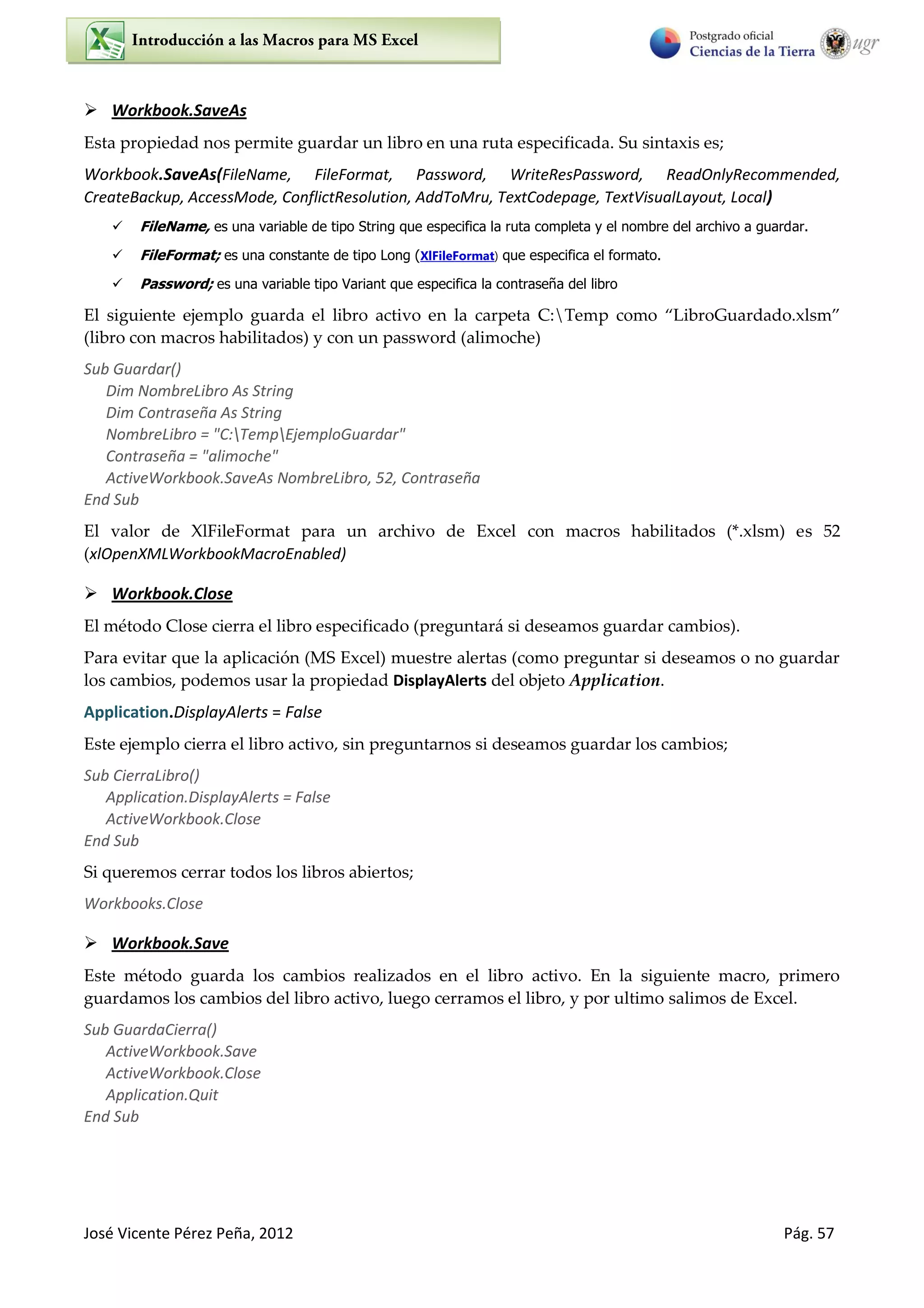 José Vicente Pérez Peña, 2012 Pág. 57
 Workbook.SaveAs
Esta propiedad nos permite guardar un libro en una ruta especificada. Su sintaxis es;
Workbook.SaveAs(FileName, FileFormat, Password, WriteResPassword, ReadOnlyRecommended,
CreateBackup, AccessMode, ConflictResolution, AddToMru, TextCodepage, TextVisualLayout, Local)
 FileName, es una variable de tipo String que especifica la ruta completa y el nombre del archivo a guardar.
 FileFormat; es una constante de tipo Long (XlFileFormat) que especifica el formato.
 Password; es una variable tipo Variant que especifica la contraseña del libro
El siguiente ejemplo guarda el libro activo en la carpeta C:Temp como “LibroGuardado.xlsm”
(libro con macros habilitados) y con un password (alimoche)
Sub Guardar()
Dim NombreLibro As String
Dim Contraseña As String
NombreLibro = "C:TempEjemploGuardar"
Contraseña = "alimoche"
ActiveWorkbook.SaveAs NombreLibro, 52, Contraseña
End Sub
El valor de XlFileFormat para un archivo de Excel con macros habilitados (*.xlsm) es 52
(xlOpenXMLWorkbookMacroEnabled)
 Workbook.Close
El método Close cierra el libro especificado (preguntará si deseamos guardar cambios).
Para evitar que la aplicación (MS Excel) muestre alertas (como preguntar si deseamos o no guardar
los cambios, podemos usar la propiedad DisplayAlerts del objeto Application.
Application.DisplayAlerts = False
Este ejemplo cierra el libro activo, sin preguntarnos si deseamos guardar los cambios;
Sub CierraLibro()
Application.DisplayAlerts = False
ActiveWorkbook.Close
End Sub
Si queremos cerrar todos los libros abiertos;
Workbooks.Close
 Workbook.Save
Este método guarda los cambios realizados en el libro activo. En la siguiente macro, primero
guardamos los cambios del libro activo, luego cerramos el libro, y por ultimo salimos de Excel.
Sub GuardaCierra()
ActiveWorkbook.Save
ActiveWorkbook.Close
Application.Quit
End Sub
 