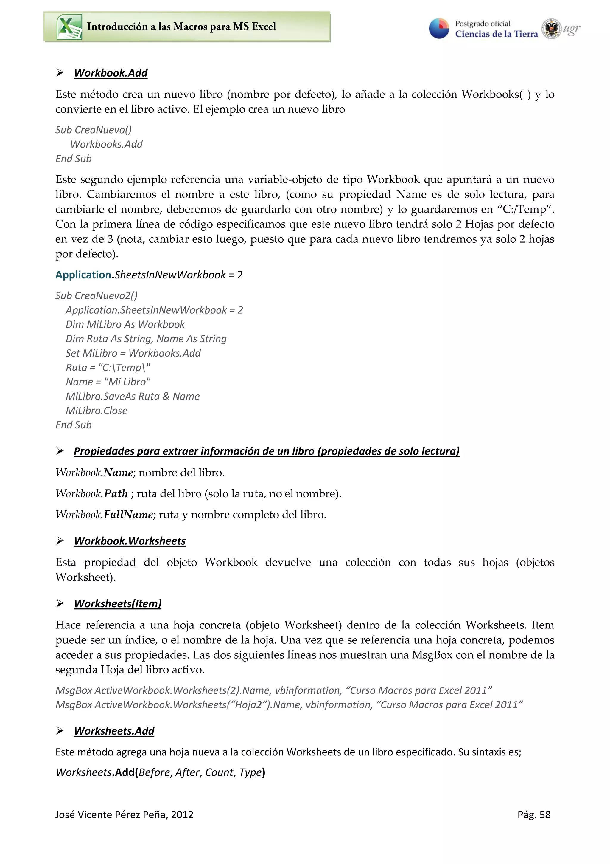 José Vicente Pérez Peña, 2012 Pág. 58
 Workbook.Add
Este método crea un nuevo libro (nombre por defecto), lo añade a la colección Workbooks( ) y lo
convierte en el libro activo. El ejemplo crea un nuevo libro
Sub CreaNuevo()
Workbooks.Add
End Sub
Este segundo ejemplo referencia una variable-objeto de tipo Workbook que apuntará a un nuevo
libro. Cambiaremos el nombre a este libro, (como su propiedad Name es de solo lectura, para
cambiarle el nombre, deberemos de guardarlo con otro nombre) y lo guardaremos en “C:/Temp”.
Con la primera línea de código especificamos que este nuevo libro tendrá solo 2 Hojas por defecto
en vez de 3 (nota, cambiar esto luego, puesto que para cada nuevo libro tendremos ya solo 2 hojas
por defecto).
Application.SheetsInNewWorkbook = 2
Sub CreaNuevo2()
Application.SheetsInNewWorkbook = 2
Dim MiLibro As Workbook
Dim Ruta As String, Name As String
Set MiLibro = Workbooks.Add
Ruta = "C:Temp"
Name = "Mi Libro"
MiLibro.SaveAs Ruta & Name
MiLibro.Close
End Sub
 Propiedades para extraer información de un libro (propiedades de solo lectura)
Workbook.Name; nombre del libro.
Workbook.Path ; ruta del libro (solo la ruta, no el nombre).
Workbook.FullName; ruta y nombre completo del libro.
 Workbook.Worksheets
Esta propiedad del objeto Workbook devuelve una colección con todas sus hojas (objetos
Worksheet).
 Worksheets(Item)
Hace referencia a una hoja concreta (objeto Worksheet) dentro de la colección Worksheets. Item
puede ser un índice, o el nombre de la hoja. Una vez que se referencia una hoja concreta, podemos
acceder a sus propiedades. Las dos siguientes líneas nos muestran una MsgBox con el nombre de la
segunda Hoja del libro activo.
MsgBox ActiveWorkbook.Worksheets(2).Name, vbinformation, “Curso Macros para Excel 2011”
MsgBox ActiveWorkbook.Worksheets(“Hoja2”).Name, vbinformation, “Curso Macros para Excel 2011”
 Worksheets.Add
Este método agrega una hoja nueva a la colección Worksheets de un libro especificado. Su sintaxis es;
Worksheets.Add(Before, After, Count, Type)
 