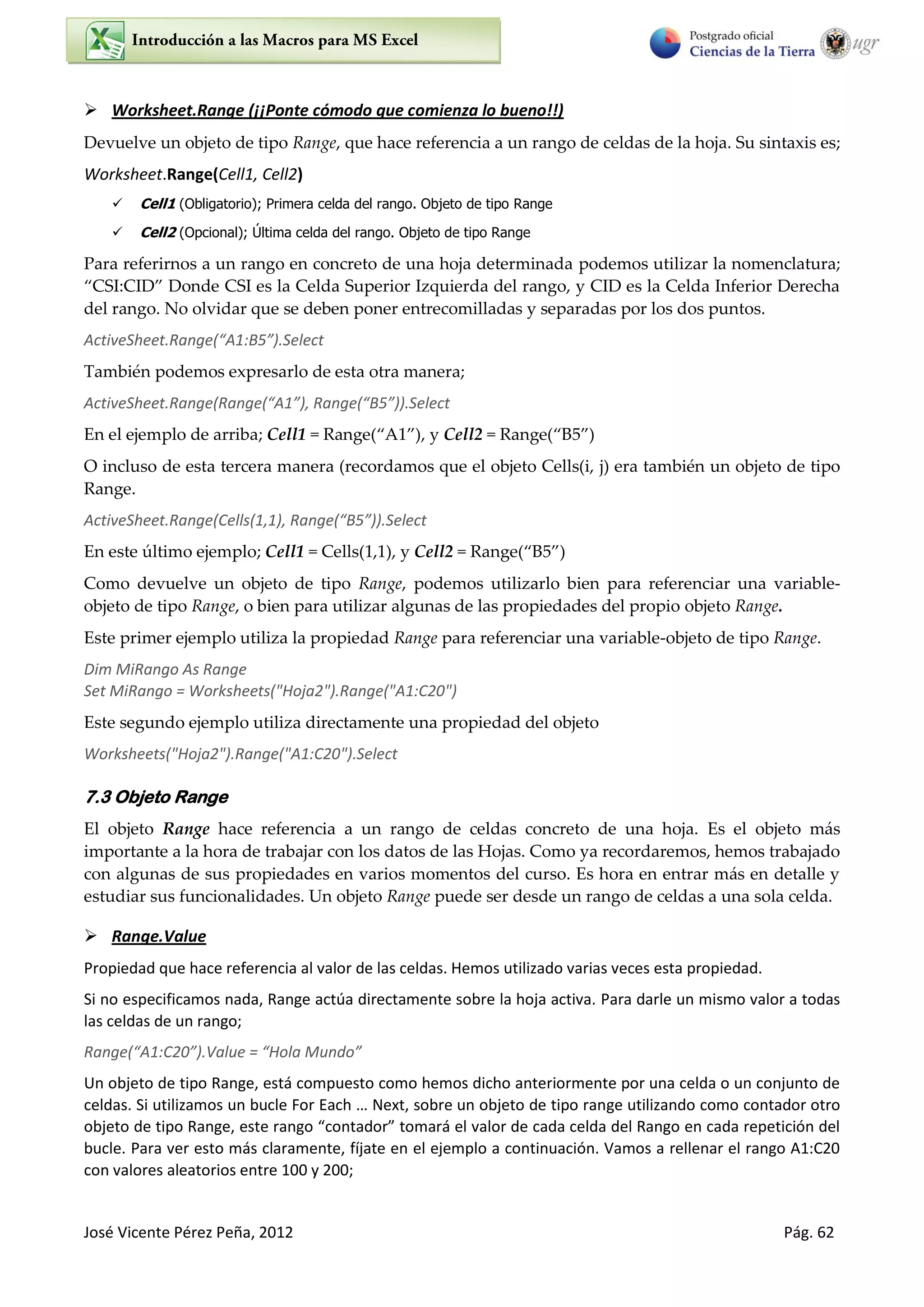 José Vicente Pérez Peña, 2012 Pág. 62
 Worksheet.Range (¡¡Ponte cómodo que comienza lo bueno!!)
Devuelve un objeto de tipo Range, que hace referencia a un rango de celdas de la hoja. Su sintaxis es;
Worksheet.Range(Cell1, Cell2)
 Cell1 (Obligatorio); Primera celda del rango. Objeto de tipo Range
 Cell2 (Opcional); Última celda del rango. Objeto de tipo Range
Para referirnos a un rango en concreto de una hoja determinada podemos utilizar la nomenclatura;
“CSI:CID” Donde CSI es la Celda Superior Izquierda del rango, y CID es la Celda Inferior Derecha
del rango. No olvidar que se deben poner entrecomilladas y separadas por los dos puntos.
ActiveSheet.Range(“A1:B5”).Select
También podemos expresarlo de esta otra manera;
ActiveSheet.Range(Range(“A1”), Range(“B5”)).Select
En el ejemplo de arriba; Cell1 = Range(“A1”), y Cell2 = Range(“B5”)
O incluso de esta tercera manera (recordamos que el objeto Cells(i, j) era también un objeto de tipo
Range.
ActiveSheet.Range(Cells(1,1), Range(“B5”)).Select
En este último ejemplo; Cell1 = Cells(1,1), y Cell2 = Range(“B5”)
Como devuelve un objeto de tipo Range, podemos utilizarlo bien para referenciar una variable-
objeto de tipo Range, o bien para utilizar algunas de las propiedades del propio objeto Range.
Este primer ejemplo utiliza la propiedad Range para referenciar una variable-objeto de tipo Range.
Dim MiRango As Range
Set MiRango = Worksheets("Hoja2").Range("A1:C20")
Este segundo ejemplo utiliza directamente una propiedad del objeto
Worksheets("Hoja2").Range("A1:C20").Select
7.3 Objeto Range
El objeto Range hace referencia a un rango de celdas concreto de una hoja. Es el objeto más
importante a la hora de trabajar con los datos de las Hojas. Como ya recordaremos, hemos trabajado
con algunas de sus propiedades en varios momentos del curso. Es hora en entrar más en detalle y
estudiar sus funcionalidades. Un objeto Range puede ser desde un rango de celdas a una sola celda.
 Range.Value
Propiedad que hace referencia al valor de las celdas. Hemos utilizado varias veces esta propiedad.
Si no especificamos nada, Range actúa directamente sobre la hoja activa. Para darle un mismo valor a todas
las celdas de un rango;
Range(“A1:C20”).Value = “Hola Mundo”
Un objeto de tipo Range, está compuesto como hemos dicho anteriormente por una celda o un conjunto de
celdas. Si utilizamos un bucle For Each … Next, sobre un objeto de tipo range utilizando como contador otro
objeto de tipo Range, este rango “contador” tomará el valor de cada celda del Rango en cada repetición del
bucle. Para ver esto más claramente, fíjate en el ejemplo a continuación. Vamos a rellenar el rango A1:C20
con valores aleatorios entre 100 y 200;
 