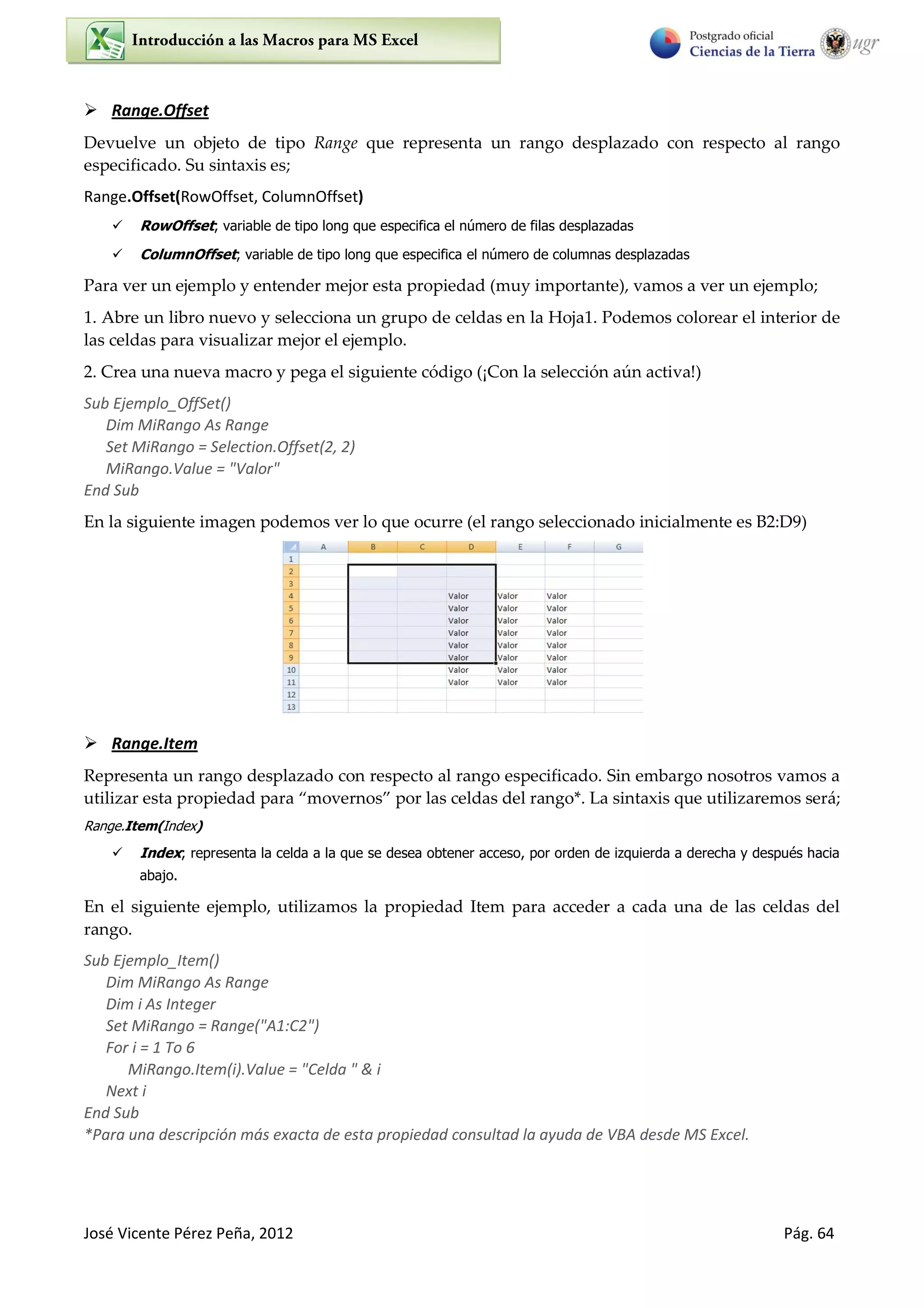 José Vicente Pérez Peña, 2012 Pág. 64
 Range.Offset
Devuelve un objeto de tipo Range que representa un rango desplazado con respecto al rango
especificado. Su sintaxis es;
Range.Offset(RowOffset, ColumnOffset)
 RowOffset; variable de tipo long que especifica el número de filas desplazadas
 ColumnOffset; variable de tipo long que especifica el número de columnas desplazadas
Para ver un ejemplo y entender mejor esta propiedad (muy importante), vamos a ver un ejemplo;
1. Abre un libro nuevo y selecciona un grupo de celdas en la Hoja1. Podemos colorear el interior de
las celdas para visualizar mejor el ejemplo.
2. Crea una nueva macro y pega el siguiente código (¡Con la selección aún activa!)
Sub Ejemplo_OffSet()
Dim MiRango As Range
Set MiRango = Selection.Offset(2, 2)
MiRango.Value = "Valor"
End Sub
En la siguiente imagen podemos ver lo que ocurre (el rango seleccionado inicialmente es B2:D9)
 Range.Item
Representa un rango desplazado con respecto al rango especificado. Sin embargo nosotros vamos a
utilizar esta propiedad para “movernos” por las celdas del rango*. La sintaxis que utilizaremos será;
Range.Item(Index)
 Index; representa la celda a la que se desea obtener acceso, por orden de izquierda a derecha y después hacia
abajo.
En el siguiente ejemplo, utilizamos la propiedad Item para acceder a cada una de las celdas del
rango.
Sub Ejemplo_Item()
Dim MiRango As Range
Dim i As Integer
Set MiRango = Range("A1:C2")
For i = 1 To 6
MiRango.Item(i).Value = "Celda " & i
Next i
End Sub
*Para una descripción más exacta de esta propiedad consultad la ayuda de VBA desde MS Excel.
 