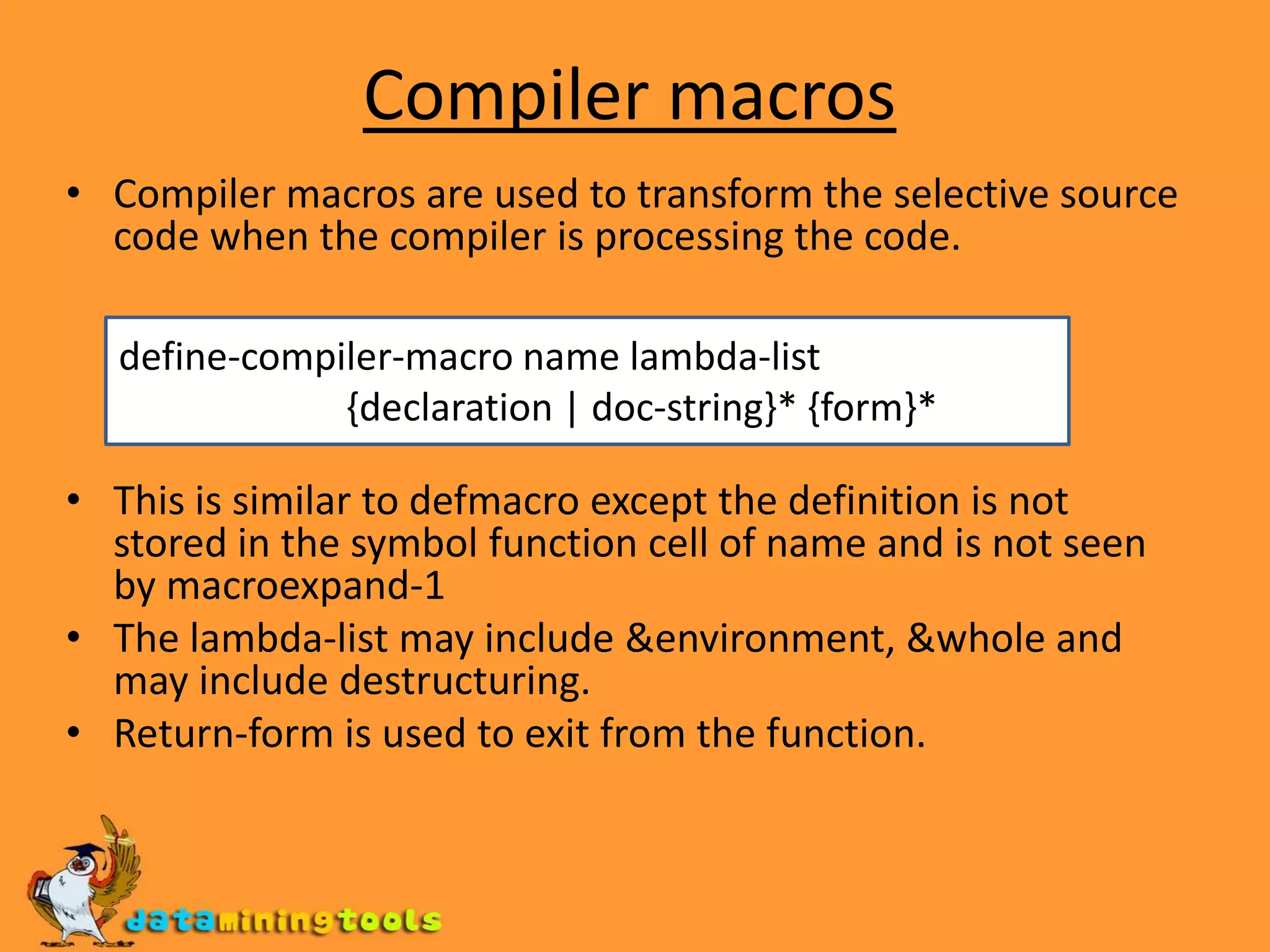 Compiler macrosCompiler macros are used to transform the selective source code when the compiler is processing the code.This is similar to defmacro except the definition is not stored in the symbol function cell of name and is not seen by macroexpand-1The lambda-list may include &environment, &whole and may include destructuring.Return-form is used to exit from the function.define-compiler-macro name lambda-list {declaration | doc-string}* {form}*