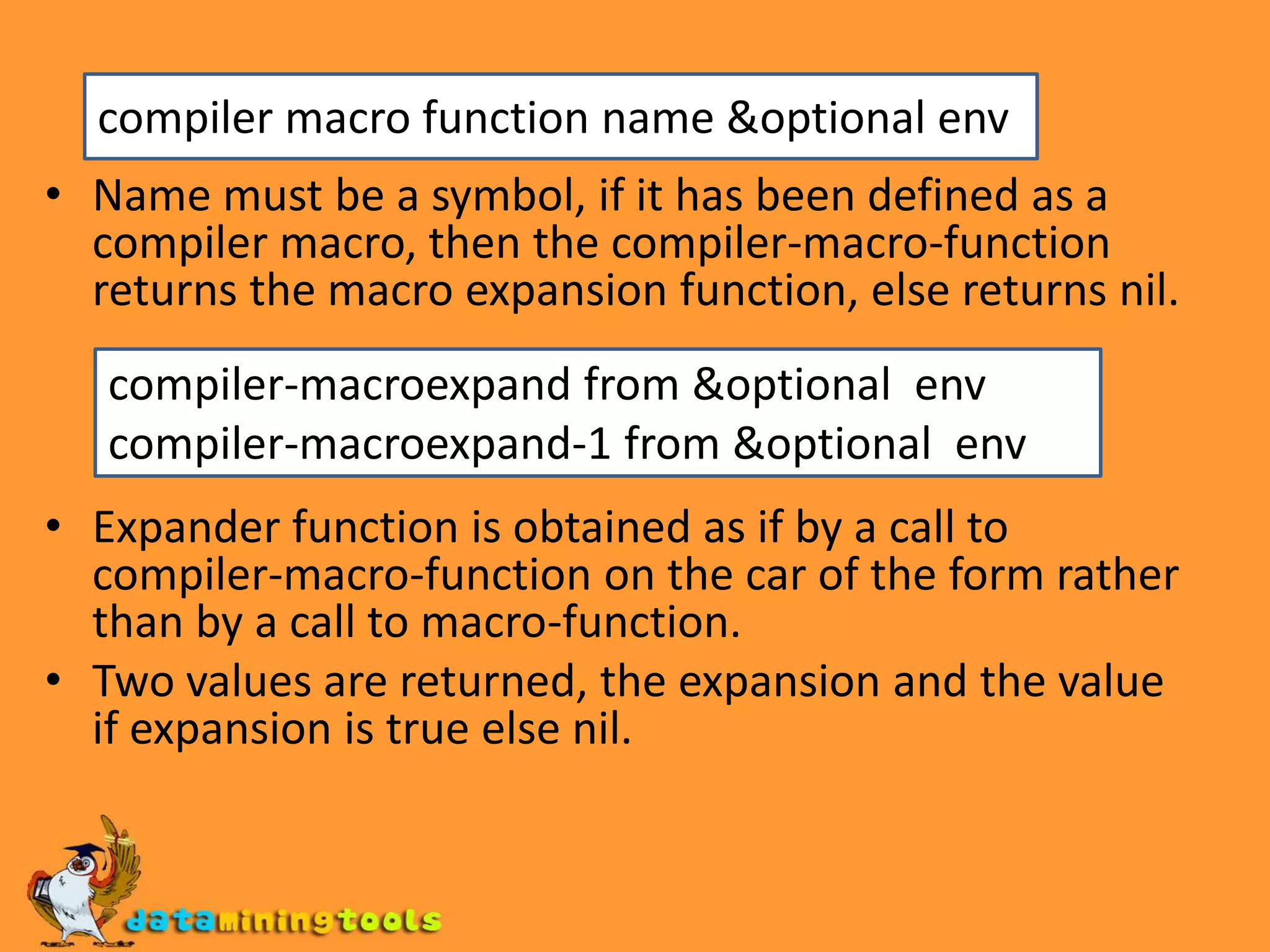 Name must be a symbol, if it has been defined as a compiler macro, then the compiler-macro-function returns the macro expansion function, else returns nil.Expander function is obtained as if by a call to compiler-macro-function on the car of the form rather than by a call to macro-function.Two values are returned, the expansion and the value if expansion is true else nil.compiler macro function name &optional envcompiler-macroexpand from &optional envcompiler-macroexpand-1 from &optional env