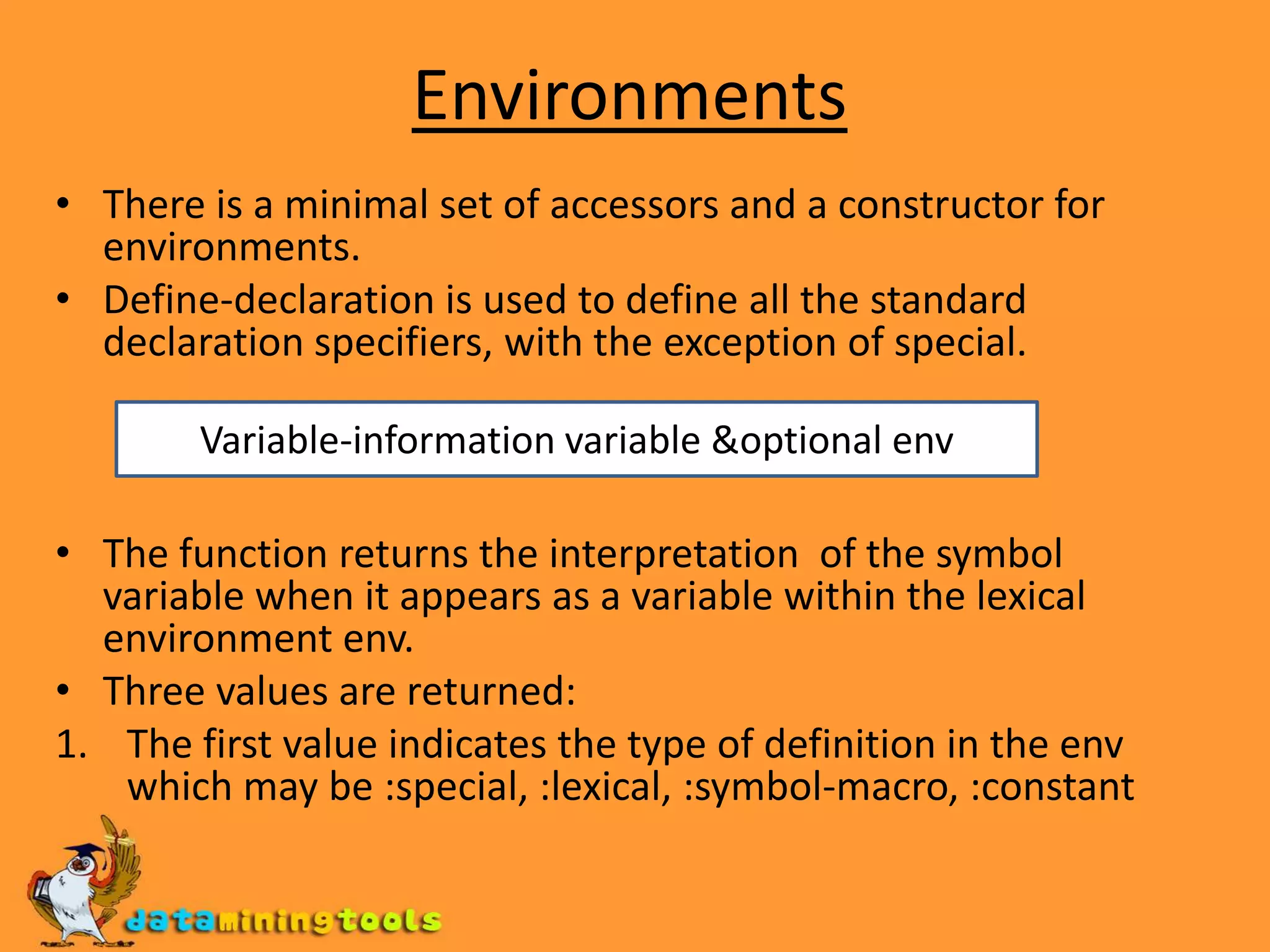 EnvironmentsThere is a minimal set of accessors and a constructor for environments.Define-declaration is used to define all the standard declaration specifiers, with the exception of special.The function returns the interpretation of the symbol variable when it appears as a variable within the lexical environment env.Three values are returned:The first value indicates the type of definition in the env which may be :special, :lexical, :symbol-macro, :constantVariable-information variable &optional env