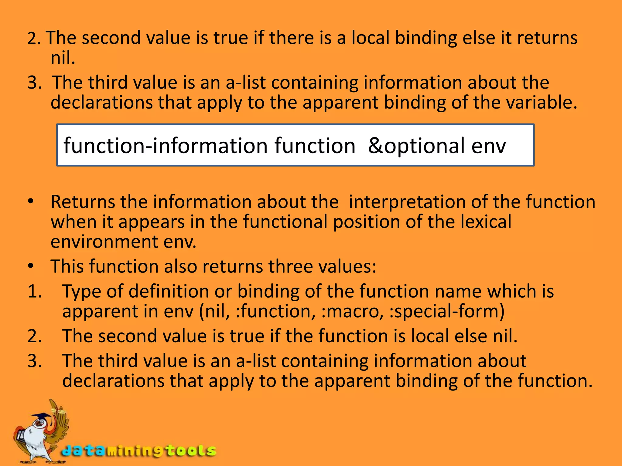 2. The second value is true if there is a local binding else it returns nil.3. The third value is an a-list containing information about the declarations that apply to the apparent binding of the variable.Returns the information about the interpretation of the function when it appears in the functional position of the lexical environment env.This function also returns three values:Type of definition or binding of the function name which is apparent in env (nil, :function, :macro, :special-form) The second value is true if the function is local else nil.The third value is an a-list containing information about declarations that apply to the apparent binding of the function.function-information function &optional env