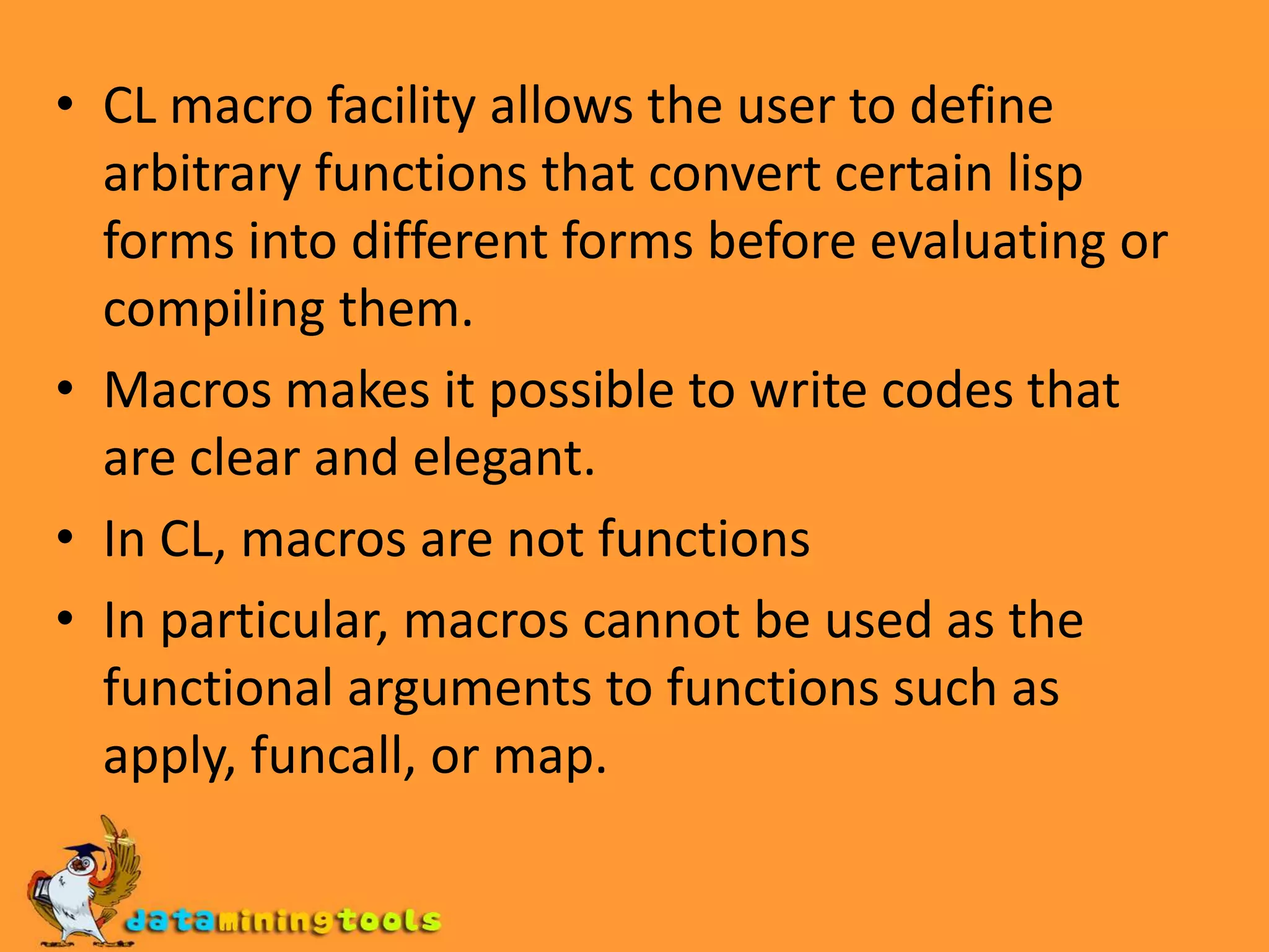 CL macro facility allows the user to define arbitrary functions that convert certain lisp forms into different forms before evaluating or compiling them.Macros makes it possible to write codes that are clear and elegant.In CL, macros are not functionsIn particular, macros cannot be used as the functional arguments to functions such as apply, funcall, or map.