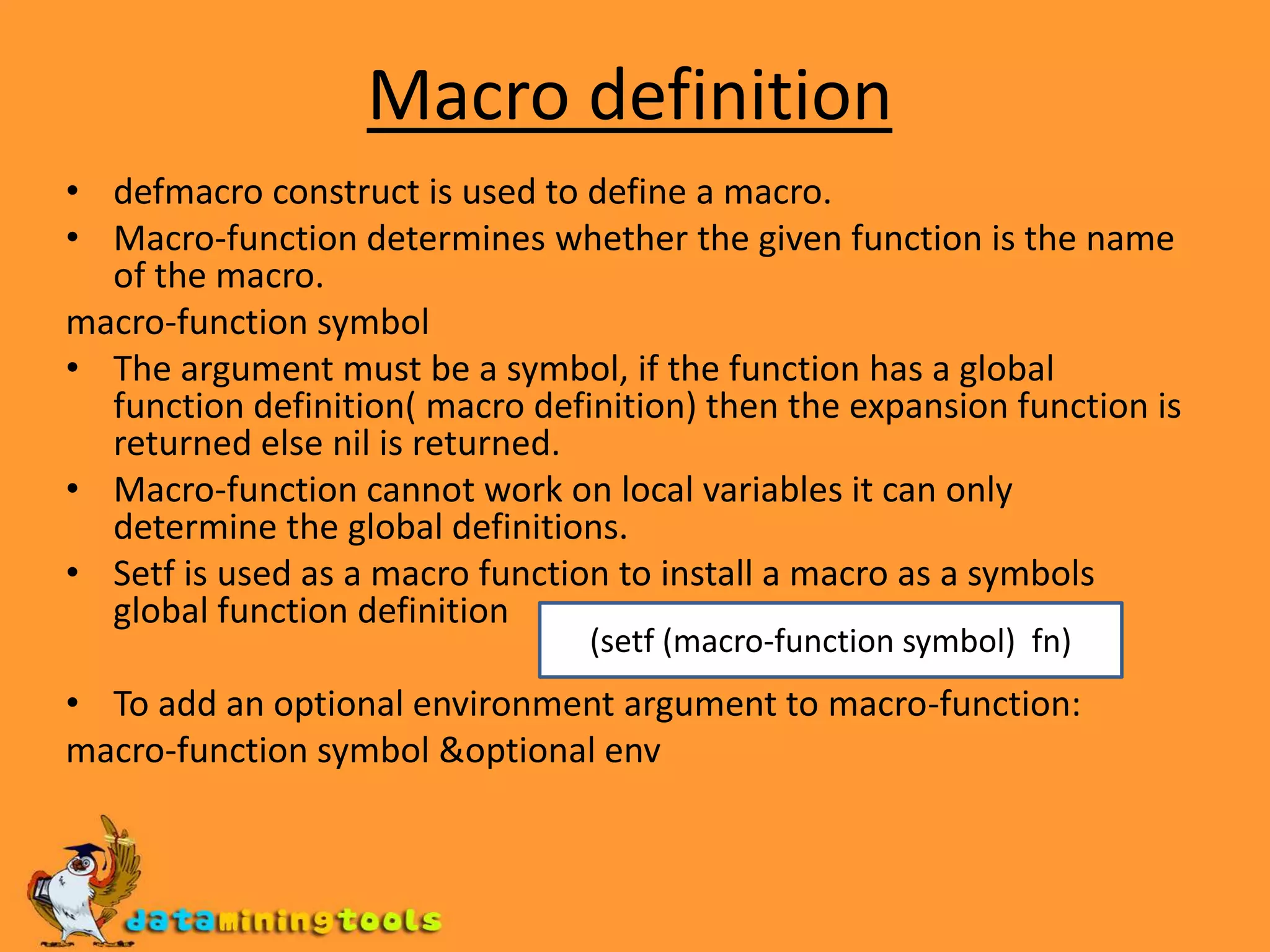 Macro definitiondefmacro construct is used to define a macro.Macro-function determines whether the given function is the name of the macro.macro-function symbolThe argument must be a symbol, if the function has a global function definition( macro definition) then the expansion function is returned else nil is returned.Macro-function cannot work on local variables it can only determine the global definitions.Setf is used as a macro function to install a macro as a symbols global function definitionTo add an optional environment argument to macro-function:macro-function symbol &optional env(setf (macro-function symbol) fn)