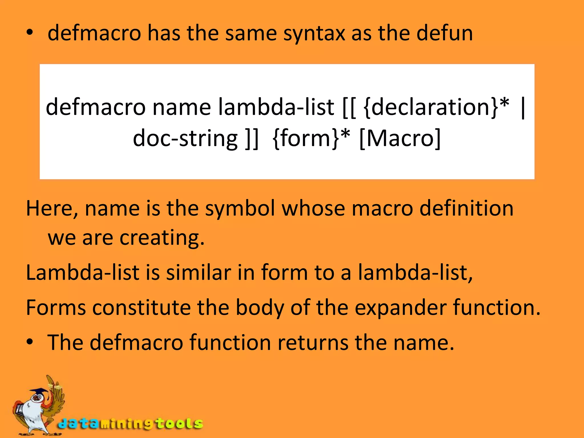defmacro has the same syntax as the defunHere, name is the symbol whose macro definition we are creating.Lambda-list is similar in form to a lambda-list, Forms constitute the body of the expander function.The defmacro function returns the name.defmacro name lambda-list [[ {declaration}* | doc-string ]] {form}* [Macro]