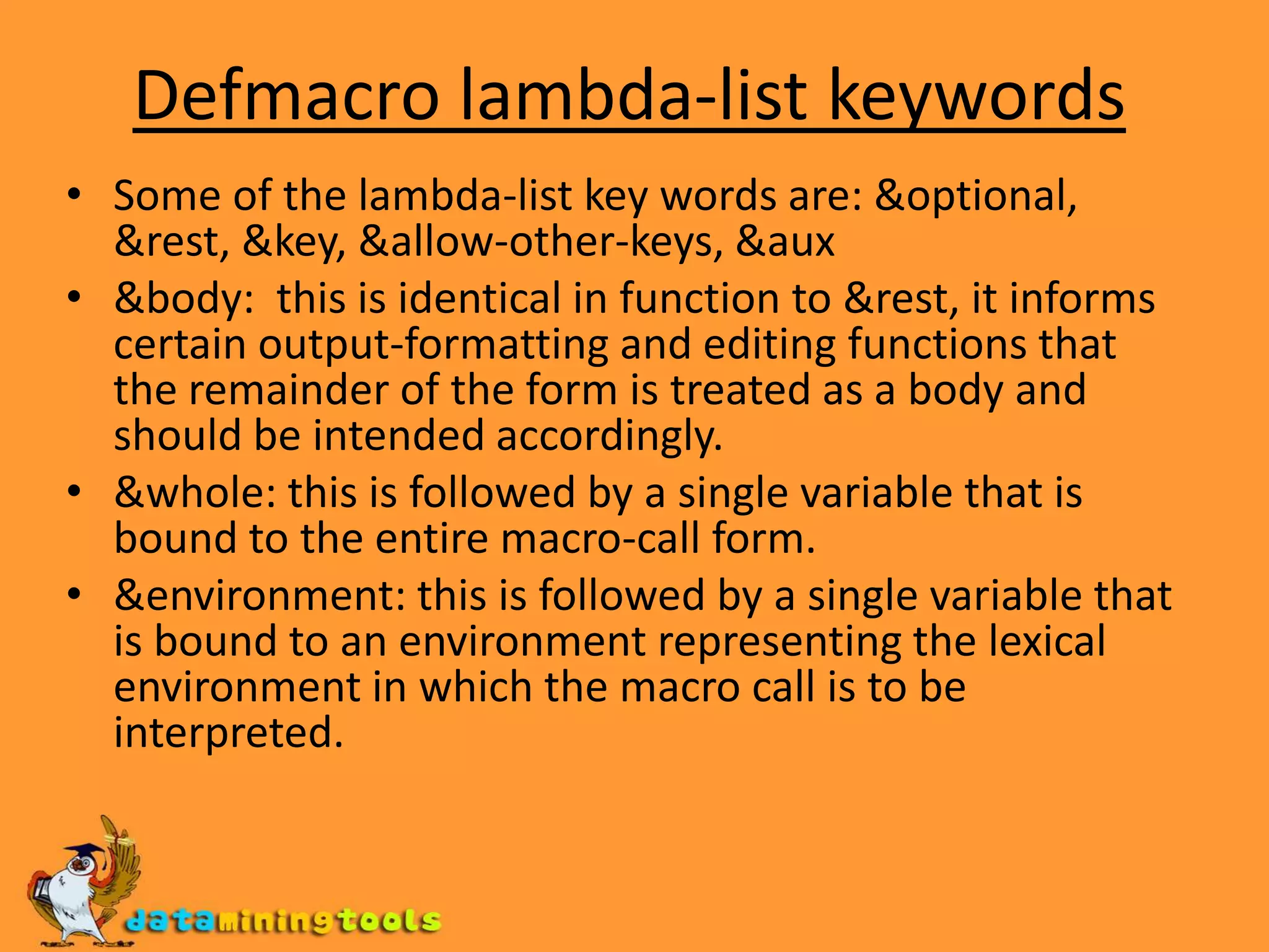 Defmacro lambda-list keywordsSome of the lambda-list key words are: &optional, &rest, &key, &allow-other-keys, &aux&body: this is identical in function to &rest, it informs certain output-formatting and editing functions that the remainder of the form is treated as a body and should be intended accordingly.&whole: this is followed by a single variable that is bound to the entire macro-call form.&environment: this is followed by a single variable that is bound to an environment representing the lexical environment in which the macro call is to be interpreted. 