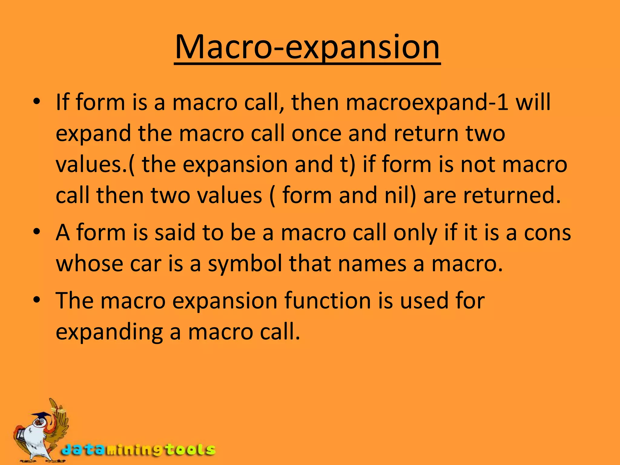 Macro-expansionIf form is a macro call, then macroexpand-1 will expand the macro call once and return two values.( the expansion and t) if form is not macro call then two values ( form and nil) are returned.A form is said to be a macro call only if it is a cons whose car is a symbol that names a macro.The macro expansion function is used for expanding a macro call.