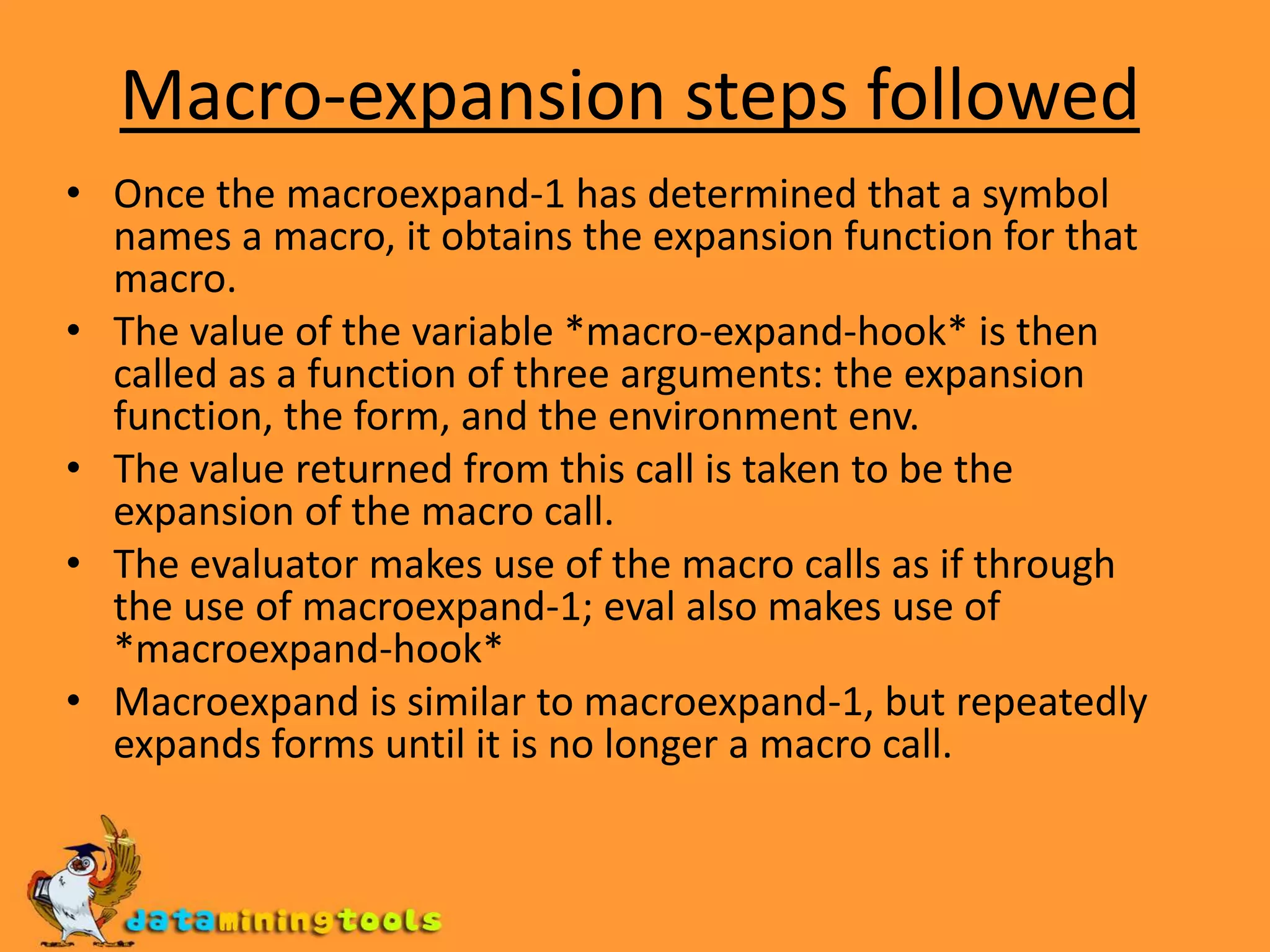 Macro-expansion steps followedOnce the macroexpand-1 has determined that a symbol names a macro, it obtains the expansion function for that macro.The value of the variable *macro-expand-hook* is then called as a function of three arguments: the expansion function, the form, and the environment env.The value returned from this call is taken to be the expansion of the macro call.The evaluator makes use of the macro calls as if through the use of macroexpand-1; eval also makes use of *macroexpand-hook*Macroexpand is similar to macroexpand-1, but repeatedly expands forms until it is no longer a macro call.