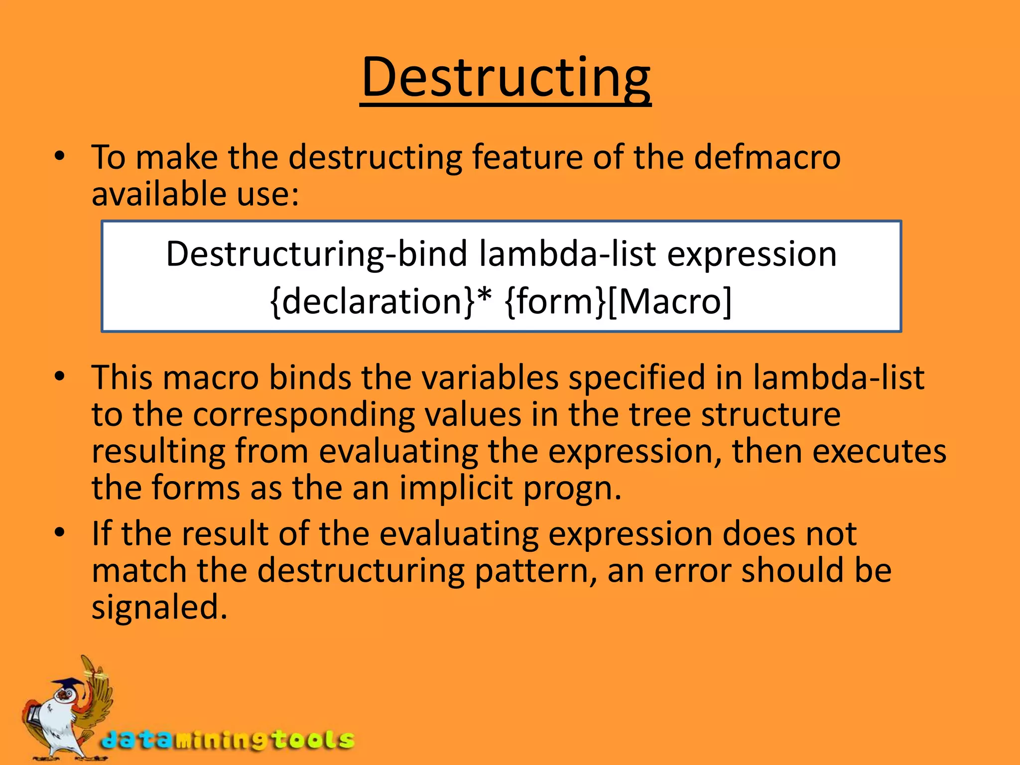 DestructingTo make the destructing feature of the defmacro available use:This macro binds the variables specified in lambda-list to the corresponding values in the tree structure resulting from evaluating the expression, then executes the forms as the an implicit progn.If the result of the evaluating expression does not match the destructuring pattern, an error should be signaled.Destructuring-bind lambda-list expression {declaration}* {form}[Macro]