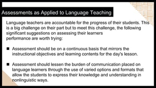 Assessments as Applied to Language Teaching
Language teachers are accountable for the progress of their students. This
is a big challenge on their part but to meet this challenge, the following
significant suggestions on assessing their learners
performance are worth trying:
 Assessment should be on a continuous basis that mirrors the
instructional objectives and learning contents for the day's lesson.
 Assessment should lessen the burden of communication placed on
language learners through the use of varied options and formats that
allow the students to express their knowledge and understanding in
nonlinguistic ways.
 