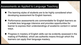  The learning styles of students are to be highly considered when
developing assessment for English learners.
 Performance assessments are commendable for English learners as
it entails less language intensive and provides opportunities for
learner to express their understandings of academic content in varied
ways.
 Progress in mastery of English skills can be evidently assessed in the
making of Portfolios, which are authentic means through which the
learners can apply their language mastery.
Assessments as Applied to Language Teaching
 