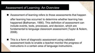 Assessment of Learning: An Overview
 Assessment of learning refers to those assessments that happen
after learning has occurred to determine whether learning has
happened (Balhaman, 1990). This definition of assessment can
include events, tools, processes, and decision, which are
fundamental to language classroom assessment (Taylor & Nolem,
2008).
 This is a form of diagnostic assessment using validated
assessment tools to enable a teacher monitor the progress of
instructions in a certain area of language instructions.
 