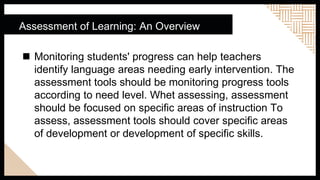  Monitoring students' progress can help teachers
identify language areas needing early intervention. The
assessment tools should be monitoring progress tools
according to need level. Whet assessing, assessment
should be focused on specific areas of instruction To
assess, assessment tools should cover specific areas
of development or development of specific skills.
Assessment of Learning: An Overview
 