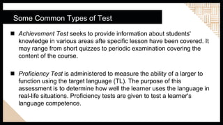 Some Common Types of Test
 Achievement Test seeks to provide information about students'
knowledge in various areas afte specific lesson have been covered. It
may range from short quizzes to periodic examination covering the
content of the course.
 Proficiency Test is administered to measure the ability of a larger to
function using the target language (TL). The purpose of this
assessment is to determine how well the learner uses the language in
real-life situations. Proficiency tests are given to test a learner's
language competence.
 