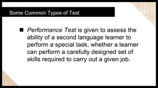  Performance Test is given to assess the
ability of a second language learner to
perform a special task, whether a learner
can perform a carefully designed set of
skills required to carry out a given job.
Some Common Types of Test
 