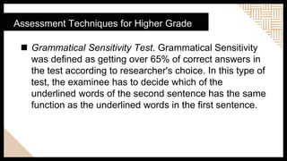 Assessment Techniques for Higher Grade
 Grammatical Sensitivity Test. Grammatical Sensitivity
was defined as getting over 65% of correct answers in
the test according to researcher's choice. In this type of
test, the examinee has to decide which of the
underlined words of the second sentence has the same
function as the underlined words in the first sentence.
 