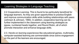Learning Strategies in Language Teaching
2.2 Cooperative Learning. This is found to be particularly beneficial for
language learners. As they are given opportunities to practice English
and improve communication skills while building relationships with peers
(Johnson & Johnson, 1990). In addition, cooperative learning can be
further implemented in the classroom using learning strategies as
jigsaw, numbered heads together, and Round Robin, all of which
promote interaction and enhance language skills.
2.3. Hands-on learning experiences like educational games, multimedia,
computer-assisted learning are commendable since active engagement
on the part of the learners are encouraged.
 