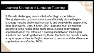 Learning Strategies in Language Teaching
3. Provide challenging lessons that reflect high expectations.
The students who cannot communicate effectively via the English
language must be challenged constantly and be given the support they
need (Echevarria. Vogt, & Short, 2004) Lessons must be modified
according to the needs of the entire class, instead of developing
separate lessons that often put a dividing line between the English
speakers and non-English ones. By these, teachers can provide a wide
array of opportunities for English learners to be successful and become
capable learners (Carrier, 2005).
 