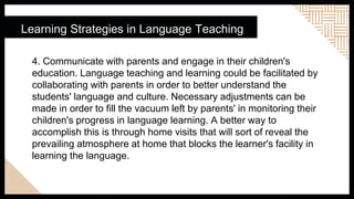 Learning Strategies in Language Teaching
4. Communicate with parents and engage in their children's
education. Language teaching and learning could be facilitated by
collaborating with parents in order to better understand the
students' language and culture. Necessary adjustments can be
made in order to fill the vacuum left by parents' in monitoring their
children's progress in language learning. A better way to
accomplish this is through home visits that will sort of reveal the
prevailing atmosphere at home that blocks the learner's facility in
learning the language.
 